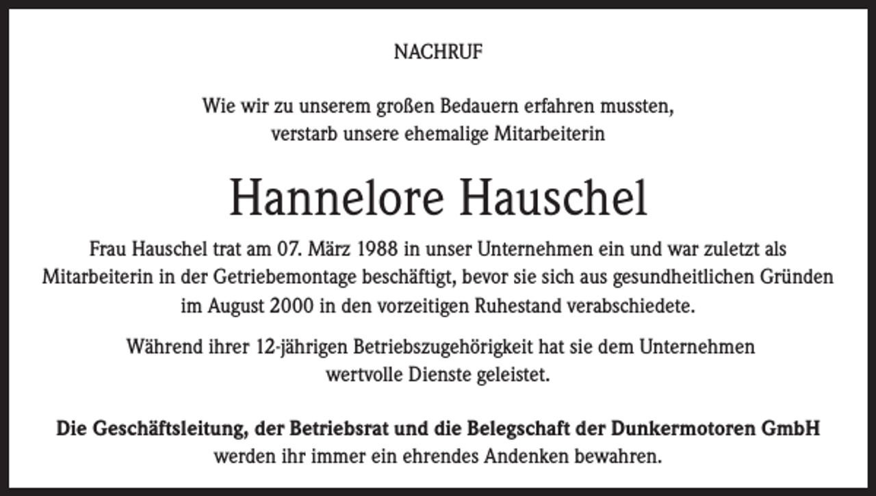 <p>NACHRUF<br />Wie wir zu unserem großen Bedauern erfahren mussten,<br />verstarb unsere ehemalige Mitarbeiterin</p><p>Hannelore Hauschel<br />Frau Hauschel trat am 07. März 1988 in unser Unternehmen ein und war zuletzt als<br />Mitarbeiterin in der Getriebemontage beschäftigt, bevor sie sich aus gesundheitlichen Gründen<br />im August 2000 in den vorzeitigen Ruhestand verabschiedete.<br />Während ihrer 12-jährigen Betriebszugehörigkeit hat sie dem Unternehmen<br />wertvolle Dienste geleistet.<br />Die Geschäftsleitung, der Betriebsrat und die Belegschaft der Dunkermotoren GmbH<br />werden ihr immer ein ehrendes Andenken bewahren.</p>