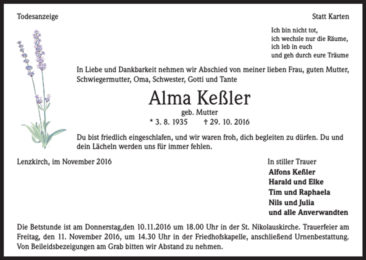 <p>Todesanzeige</p><p>Statt Karten<br />Ich bin nicht tot,<br />ich wechsle nur die Räume,<br />ich leb in euch<br />und geh durch eure Träume</p><p>In Liebe und Dankbarkeit nehmen wir Abschied von meiner lieben Frau, guten Mutter,<br />Schwiegermutter, Oma, Schwester, Gotti und Tante</p><p>Alma Keßler<br />geb. Mutter<br />* 3. 8. 1935 † 29. 10. 2016</p><p>Du bist friedlich eingeschlafen, und wir waren froh, dich begleiten zu dürfen. Du und<br />dein Lächeln werden uns für immer fehlen.<br />Lenzkirch, im November 2016 In stiller Trauer<br />Alfons Keßler<br />Harald und Elke<br />Tim und Raphaela<br />Nils und Julia<br />und alle Anverwandten<br />Die Betstunde ist am Donnerstag,den 10.11.2016 um 18.00 Uhr in der St. Nikolauskirche. Trauerfeier am<br />Freitag, den 11. November 2016, um 14.30 Uhr in der Friedhofskapelle, anschließend Urnenbestattung.<br />Von Beileidsbezeigungen am Grab bitten wir Abstand zu nehmen.</p>