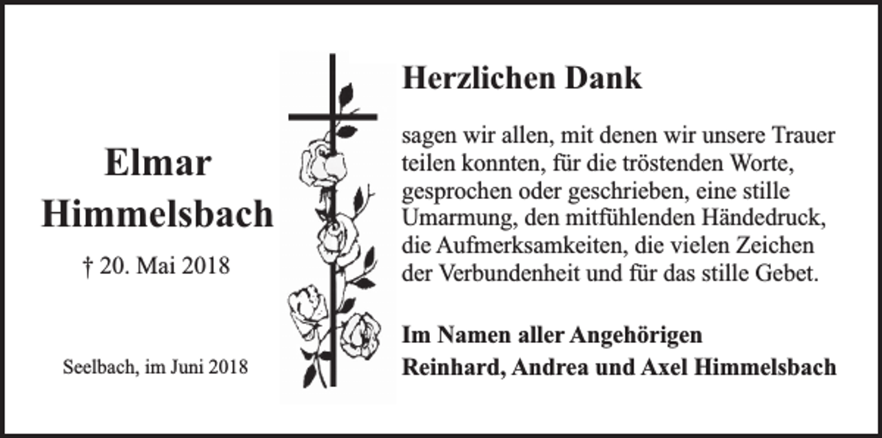 <p>Herzlichen Dank</p><p>† 20. Mai 2018</p><p>sagen wir allen, mit denen wir unsere Trauer<br />teilen konnten, für die tröstenden Worte,<br />gesprochen oder geschrieben, eine stille<br />Umarmung, den mitfühlenden Händedruck,<br />die Aufmerksamkeiten, die vielen Zeichen<br />der Verbundenheit und für das stille Gebet.</p><p>Seelbach, im Juni 2018</p><p>Im Namen aller Angehörigen<br />Reinhard, Andrea und Axel Himmelsbach</p><p>Elmar<br />Himmelsbach</p>