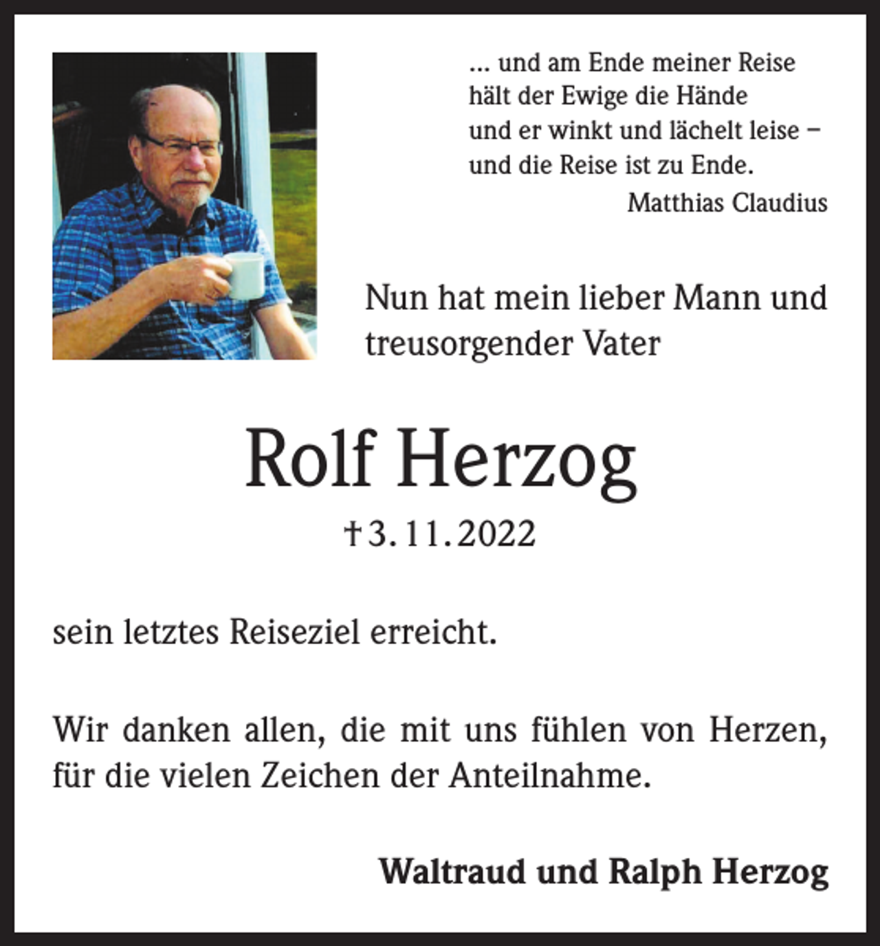<p>... und am Ende meiner Reise<br />hält der Ewige die Hände<br />und er winkt und lächelt leise –<br />und die Reise ist zu Ende.<br />Matthias Claudius</p><p>Nun hat mein lieber Mann und<br />treusorgender Vater</p><p>Rolf Herzog<br />† 3. 11. 2022<br />sein letztes Reiseziel erreicht.<br />Wir danken allen, die mit uns fühlen von Herzen,<br />für die vielen Zeichen der Anteilnahme.<br />Waltraud und Ralph Herzog</p>