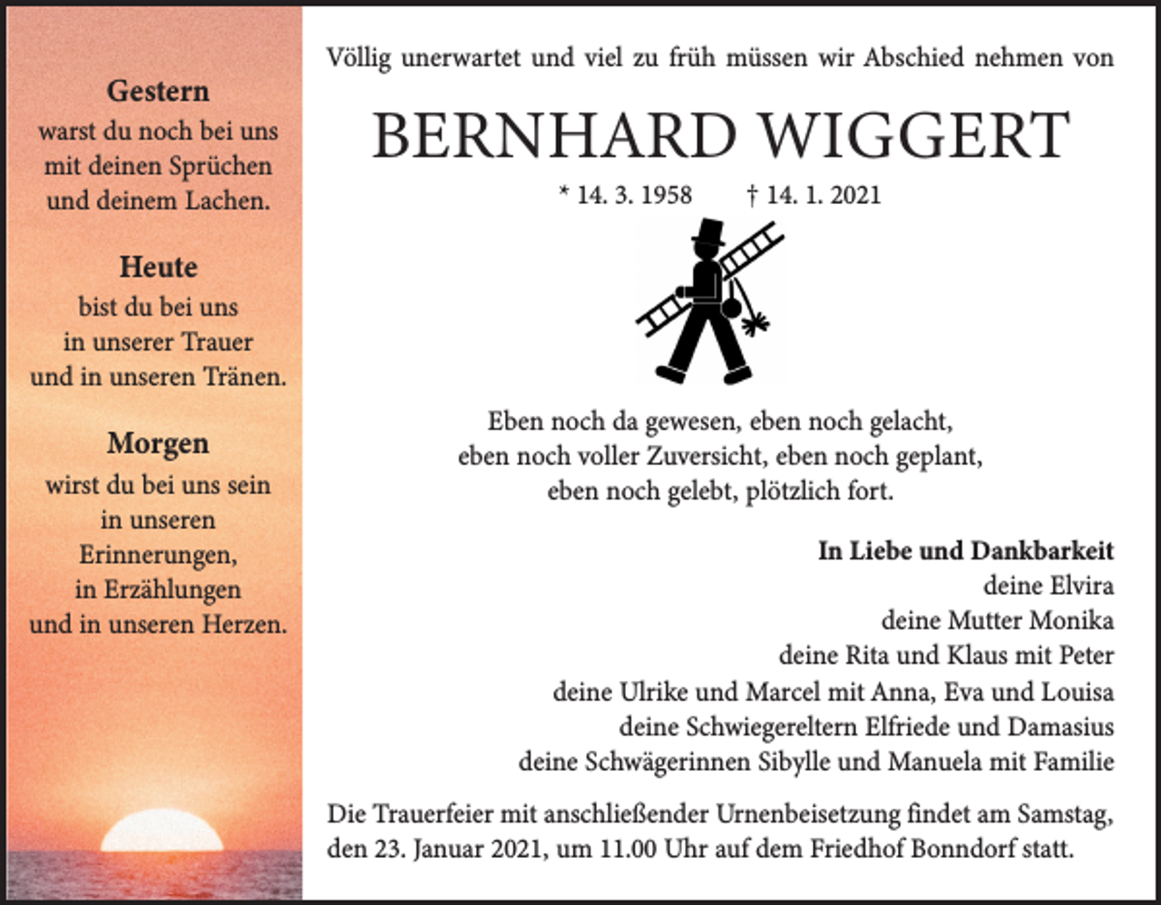 <p>Gestern</p><p>warst du noch bei uns<br />mit deinen Sprüchen<br />und deinem Lachen.</p><p>Völlig unerwartet und viel zu früh müssen wir Abschied nehmen von</p><p>BERNHARD WIGGERT<br />* 14. 3. 1958 † 14. 1. 2021</p><p>Heute</p><p>bist du bei uns<br />in unserer Trauer<br />und in unseren ­Tränen.</p><p>Morgen</p><p>wirst du bei uns sein<br />in unseren<br />Erinnerungen,<br />in Erzählungen<br />und in unseren ­Herzen.</p><p>Eben noch da gewesen, eben noch gelacht,<br />eben noch voller Zuversicht, eben noch geplant,<br />eben noch gelebt, plötzlich fort.<br />In Liebe und Dankbarkeit<br />deine Elvira<br />deine Mutter Monika<br />deine Rita und Klaus mit Peter<br />deine Ulrike und Marcel mit Anna, Eva und Louisa<br />deine Schwiegereltern Elfriede und Damasius<br />deine Schwägerinnen Sibylle und Manuela mit Familie<br />Die Trauerfeier mit anschließender Urnenbeisetzung findet am Samstag,<br />den 23. Januar 2021, um 11.00 Uhr auf dem Friedhof ­Bonndorf statt.</p>