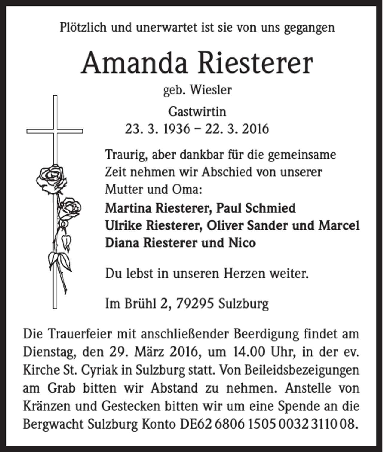 <p>Plötzlich und unerwartet ist sie von uns gegangen</p><p>Amanda Riesterer<br />geb. Wiesler<br />Gastwirtin<br />23. 3. 1936 – 22. 3. 2016<br />Traurig, aber dankbar für die gemeinsame<br />Zeit nehmen wir Abschied von unserer<br />Mutter und Oma:<br />Martina Riesterer, Paul Schmied<br />Ulrike Riesterer, Oliver Sander und Marcel<br />Diana Riesterer und Nico</p><p>Du lebst in unseren Herzen weiter.<br />Im Brühl 2, 79295 Sulzburg<br />Die Trauerfeier mit anschließender Beerdigung findet am<br />Dienstag, den 29. März 2016, um 14.00 Uhr, in der ev.<br />Kirche St. Cyriak in Sulzburg statt. Von Beileidsbezeigungen<br />am Grab bitten wir Abstand zu nehmen. Anstelle von<br />Kränzen und Gestecken bitten wir um eine Spende an die<br />Bergwacht Sulzburg Konto DE62 6806 1505 0032 3118.</p>