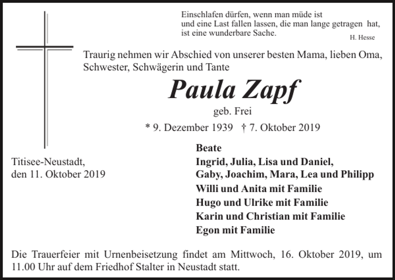 <p>Einschlafen dürfen, wenn man müde ist<br />und eine Last fallen lassen, die man lange getragen hat,<br />ist eine wunderbare Sache.<br />H. Hesse</p><p>Traurig nehmen wir Abschied von unserer besten Mama, lieben Oma,<br />Schwester, Schwägerin und Tante</p><p>Paula Zapf<br />geb. Frei<br />* 9. Dezember 1939 † 7. Oktober 2019<br />Titisee-Neustadt,<br />den 11. Oktober 2019</p><p>Beate<br />Ingrid, Julia, Lisa und Daniel,<br />Gaby, Joachim, Mara, Lea und Philipp<br />Willi und Anita mit Familie<br />Hugo und Ulrike mit Familie<br />Karin und Christian mit Familie<br />Egon mit Familie</p><p>Die Trauerfeier mit Urnenbeisetzung findet am Mittwoch, 16. Oktober 2019, um<br />11.00 Uhr auf dem Friedhof Stalter in Neustadt statt.</p>