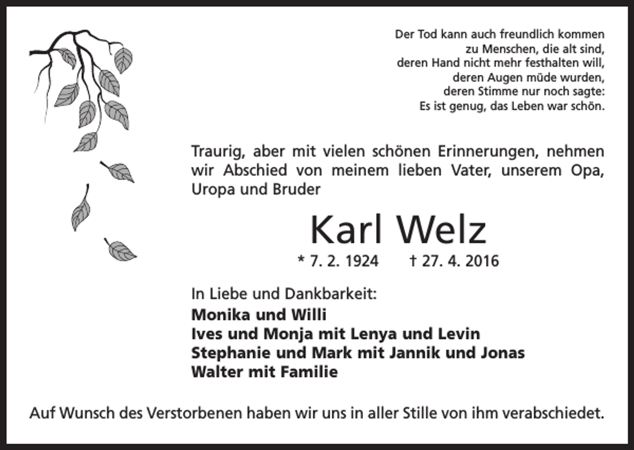 <p>Der Tod kann auch freundlich kommen<br />zu Menschen, die alt sind,<br />deren Hand nicht mehr festhalten will,<br />deren Augen müde wurden,<br />deren Stimme nur noch sagte:<br />Es ist genug, das Leben war schön.</p><p>Traurig, aber mit vielen schönen Erinnerungen, ­nehmen<br />wir Abschied von meinem lieben Vater, unserem Opa,<br />Uropa und Bruder</p><p>Karl Welz</p><p>* 7. 2. 1924 † 27. 4. 2016<br />In Liebe und Dankbarkeit:<br />Monika und Willi<br />Ives und Monja mit Lenya und Levin<br />Stephanie und Mark mit Jannik und Jonas<br />Walter mit Familie<br />Auf Wunsch des Verstorbenen haben wir uns in aller Stille von ihm verabschiedet.</p>