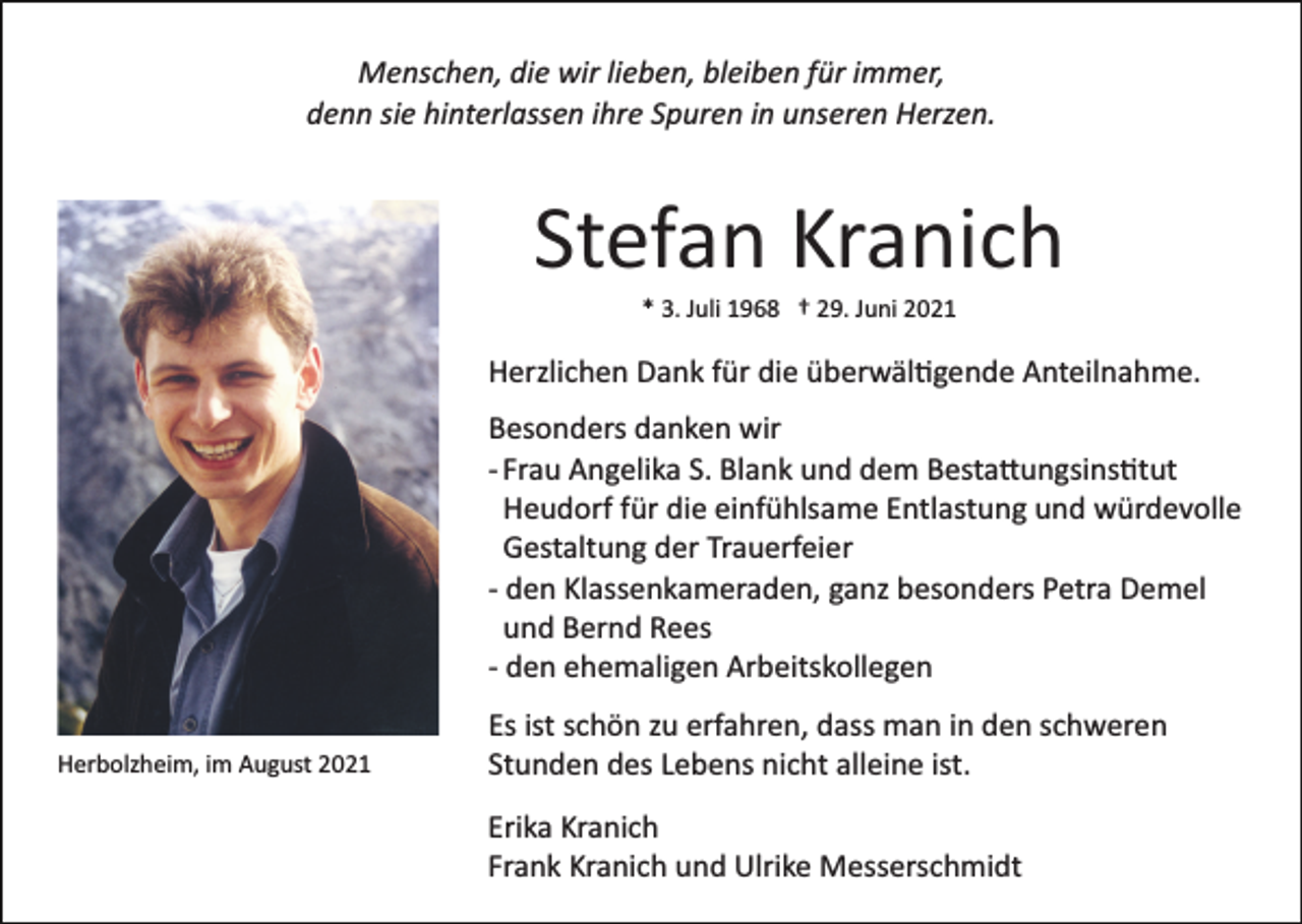<p>Menschen, die wir lieben, bleiben für immer,<br />denn sie hinterlassen ihre Spuren in unseren Herzen.</p><p>Stefan Kranich<br />* 3. Juli 1968 † 29. Juni 2021</p><p>Herzlichen Dank für die überwäl�gende Anteilnahme.<br />Besonders danken wir<br />­ Frau Angelika S. Blank und dem Besta�ungsins�tut<br />Heudorf für die einfühlsame Entlastung und würdevolle<br />Gestaltung der Trauerfeier<br />­ den Klassenkameraden, ganz besonders Petra Demel<br />und Bernd Rees<br />­ den ehemaligen Arbeitskollegen<br />Herbolzheim, im August 2021</p><p>Es ist schön zu erfahren, dass man in den schweren<br />Stunden des Lebens nicht alleine ist.<br />Erika Kranich<br />Frank Kranich und Ulrike Messerschmidt</p>