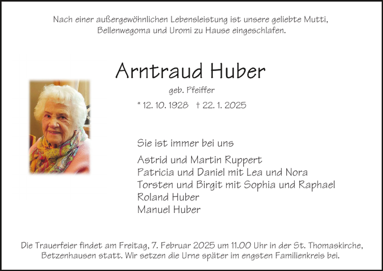 <p>Nach einer außergewöhnlichen Lebensleistung ist unsere geliebte Mutti,<br />Bellenwegoma und Uromi zu Hause eingeschlafen.</p><p>geb. Pfeiffer<br />* 12. 10. 1928 † 22. 1. 2025</p><p>Sie ist immer bei uns<br />Astrid und Martin Ruppert<br />Patricia und Daniel mit Lea und Nora<br />Torsten und Birgit mit Sophia und Raphael<br />Roland Huber<br />Manuel Huber<br />Die Trauerfeier findet am Freitag, 7. Februar 2025 um 11.00 Uhr in der St. Thomaskirche,<br />Betzenhausen statt. Wir setzen die Urne später im engsten Familienkreis bei.</p>