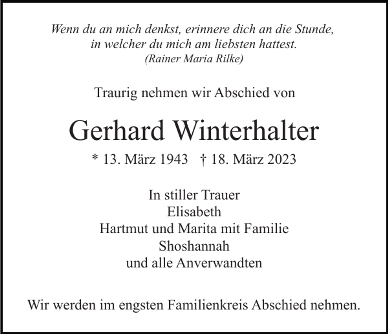 <p>Wenn du an mich denkst, erinnere dich an die Stunde,<br />in welcher du mich am liebsten hattest.<br />(Rainer Maria Rilke)</p><p>Traurig nehmen wir Abschied von</p><p>Gerhard Winterhalter<br />* 13. März 1943 † 18. März 2023<br />In stiller Trauer<br />Elisabeth<br />Hartmut und Marita mit Familie<br />Shoshannah<br />und alle Anverwandten<br />Wir werden im engsten Familienkreis Abschied nehmen.</p>