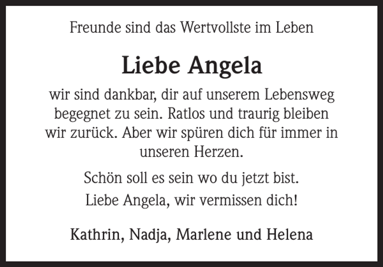 <p>Freunde sind das Wertvollste im Leben</p><p>Liebe Angela<br />wir sind dankbar, dir auf unserem Lebensweg<br />begegnet zu sein. Ratlos und traurig bleiben<br />wir zurück. Aber wir spüren dich für immer in<br />unseren Herzen.<br />Schön soll es sein wo du jetzt bist.<br />Liebe Angela, wir vermissen dich!<br />Kathrin, Nadja, Marlene und Helena</p>