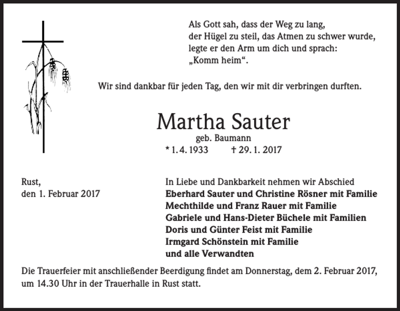 <p>Als Gott sah, dass der Weg zu lang,<br />der Hügel zu steil, das Atmen zu schwer wurde,<br />legte er den Arm um dich und sprach:<br />„Komm heim“.<br />Wir sind dankbar für jeden Tag, den wir mit dir verbringen durften.</p><p>Martha Sauter<br />geb. Baumann<br />* 1. 4. 1933<br />† 29. 1. 2017</p><p>Rust,<br />den 1. Februar 2017</p><p>In Liebe und Dankbarkeit nehmen wir Abschied<br />Eberhard Sauter und Christine Rösner mit Familie<br />Mechthilde und Franz Rauer mit Familie<br />Gabriele und Hans-Dieter Büchele mit Familien<br />Doris und Günter Feist mit Familie<br />Irmgard Schönstein mit Familie<br />und alle Verwandten</p><p>Die Trauerfeier mit anschließender Beerdigung findet am Donnerstag, dem 2. Februar 2017,<br />um 14.30 Uhr in der Trauerhalle in Rust statt.</p>