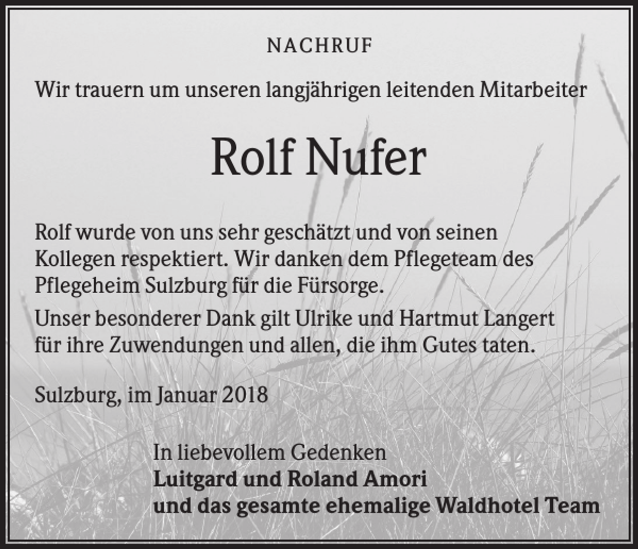 <p>NACHR U F</p><p>Wir trauern um unseren langjährigen leitenden Mitarbeiter</p><p>Rolf Nufer<br />Rolf wurde von uns sehr geschätzt und von seinen<br />Kollegen respektiert. Wir danken dem Pflegeteam des<br />Pflegeheim Sulzburg für die Fürsorge.<br />Unser besonderer Dank gilt Ulrike und Hartmut Langert<br />für ihre Zuwendungen und allen, die ihm Gutes taten.<br />Sulzburg, im Januar 2018<br />In liebevollem Gedenken<br />Luitgard und Roland Amori<br />und das gesamte ehemalige Waldhotel Team</p>