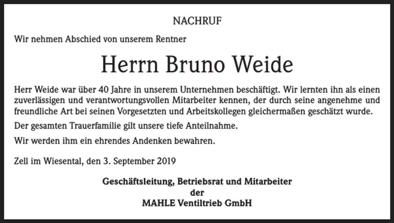 <p>NACHRUF<br />Wir nehmen Abschied von unserem Rentner</p><p>Herrn Bruno Weide<br />Herr Weide war über 40 Jahre in unserem Unternehmen beschäftigt. Wir lernten ihn als einen<br />zuverlässigen und verantwortungsvollen Mitarbeiter kennen, der durch seine angenehme und<br />freundliche Art bei seinen Vorgesetzten und Arbeitskollegen gleichermaßen geschätzt wurde.<br />Der gesamten Trauerfamilie gilt unsere tiefe Anteilnahme.<br />Wir werden ihm ein ehrendes Andenken bewahren.<br />Zell im Wiesental, den 3. September 2019<br />Geschäftsleitung, Betriebsrat und Mitarbeiter<br />der<br />MAHLE Ventiltrieb GmbH</p>