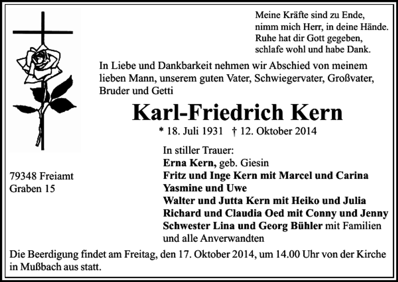 <p>Meine Kräfte sind zu Ende,<br />nimm mich Herr, in deine Hände.<br />Ruhe hat dir Gott gegeben,<br />schlafe wohl und habe Dank.</p><p>In Liebe und Dankbarkeit nehmen wir Abschied von meinem<br />lieben Mann, unserem guten Vater, Schwiegervater, Großvater,<br />Bruder und Getti</p><p>Karl-Friedrich Kern<br />* 18. Juli 1931 † 12. Oktober 2014</p><p>In stiller Trauer:<br />Erna Kern, geb. Giesin<br />Fritz und Inge Kern mit Marcel und Carina<br />79348 Freiamt<br />Yasmine und Uwe<br />Graben 15<br />Walter und Jutta Kern mit Heiko und Julia<br />Richard und Claudia Oed mit Conny und Jenny<br />Schwester Lina und Georg Bühler mit Familien<br />und alle Anverwandten<br />Die Beerdigung findet am Freitag, den 17. Oktober 2014, um 14.00 Uhr von der Kirche<br />in Mußbach aus statt.</p>