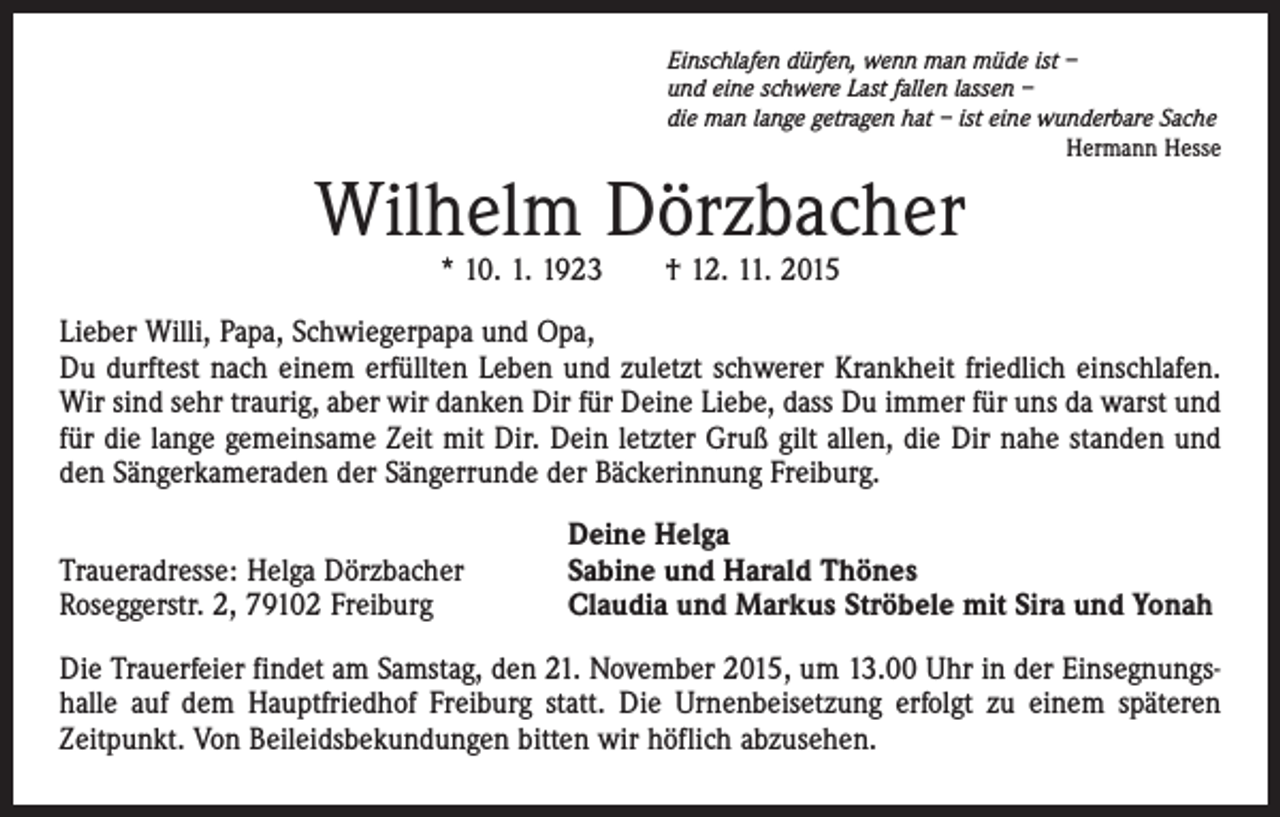 <p>Einschlafen dürfen, wenn man müde ist –<br />und eine schwere Last fallen lassen –<br />die man lange getragen hat – ist eine wunderbare Sache</p><p>Hermann Hesse</p><p>Wilhelm Dörzbacher<br />* 10. 1. 1923 † 12. 11. 2015</p><p>Lieber Willi, Papa, Schwiegerpapa und Opa,<br />Du durftest nach einem erfüllten Leben und zuletzt schwerer Krankheit friedlich einschlafen.<br />Wir sind sehr traurig, aber wir danken Dir für Deine Liebe, dass Du immer für uns da warst und<br />für die lange gemeinsame Zeit mit Dir. Dein letzter Gruß gilt allen, die Dir nahe standen und<br />den Sängerkameraden der Sängerrunde der Bäckerinnung Freiburg.<br />Traueradresse: Helga Dörzbacher<br />Roseggerstr. 2, 79102 Freiburg</p><p>Deine Helga<br />Sabine und Harald Thönes<br />Claudia und Markus Ströbele mit Sira und Yonah</p><p>Die Trauerfeier findet am Samstag, den 21. November 2015, um 13.00 Uhr in der Einsegnungshalle auf dem Hauptfriedhof Freiburg statt. Die Urnenbeisetzung erfolgt zu einem späteren<br />Zeitpunkt. Von Beileidsbekundungen bitten wir höflich abzusehen.</p>