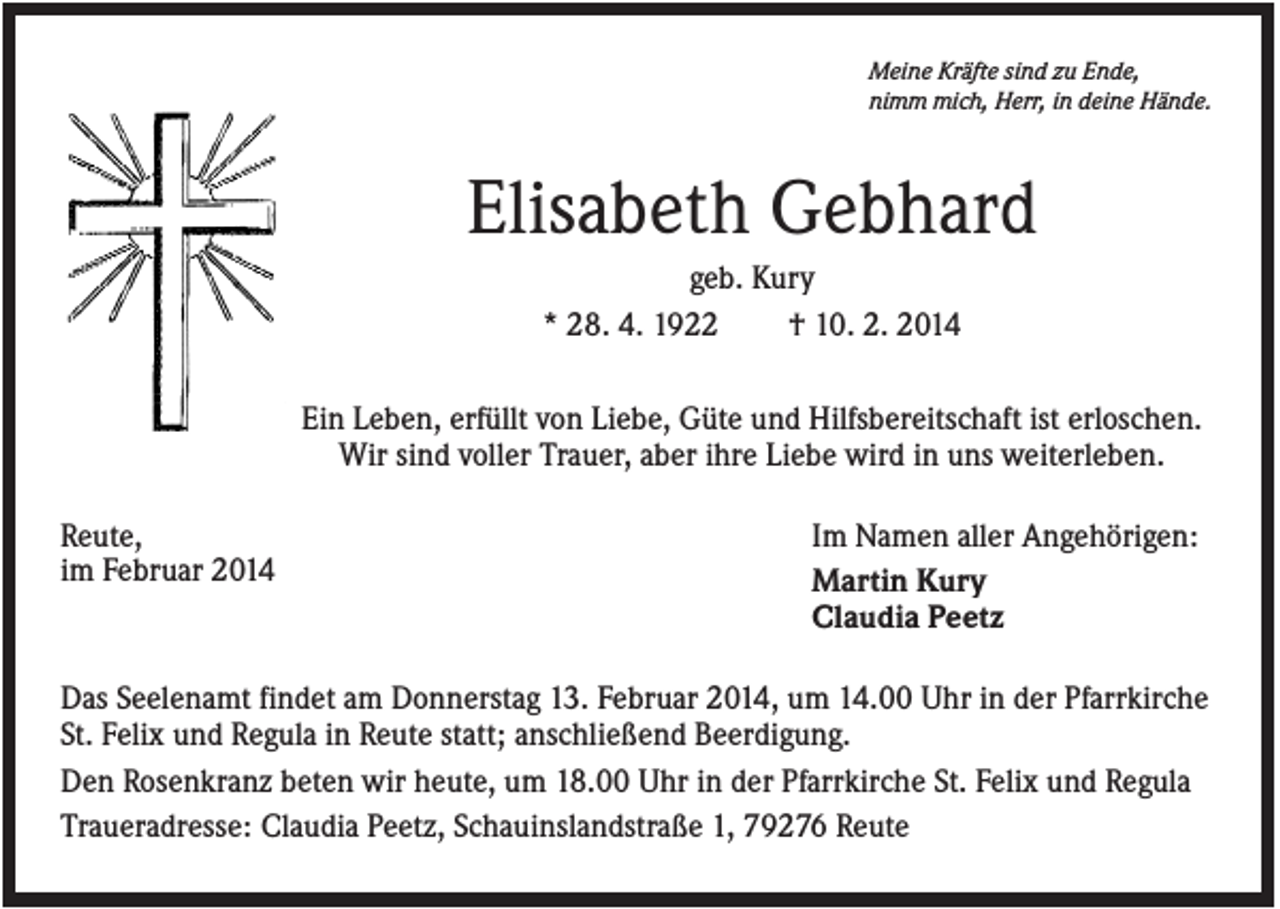 <p>Meine Kräfte sind zu Ende,<br />nimm mich, Herr, in deine Hände.</p><p>Elisabeth Gebhard<br />geb. Kury<br />* 28. 4. 1922<br />† 10. 2. 2014<br />Ein Leben, erfüllt von Liebe, Güte und Hilfsbereitschaft ist erloschen.<br />Wir sind voller Trauer, aber ihre Liebe wird in uns weiterleben.<br />Reute,<br />im Februar 2014</p><p>Im Namen aller Angehörigen:<br />Martin Kury<br />Claudia Peetz</p><p>Das Seelenamt findet am Donnerstag 13. Februar 2014, um 14.00 Uhr in der Pfarrkirche<br />St. Felix und Regula in Reute statt; anschließend Beerdigung.<br />Den Rosenkranz beten wir heute, um 18.00 Uhr in der Pfarrkirche St. Felix und Regula<br />Traueradresse: Claudia Peetz, Schauinslandstraße 1, 79276 Reute</p>
