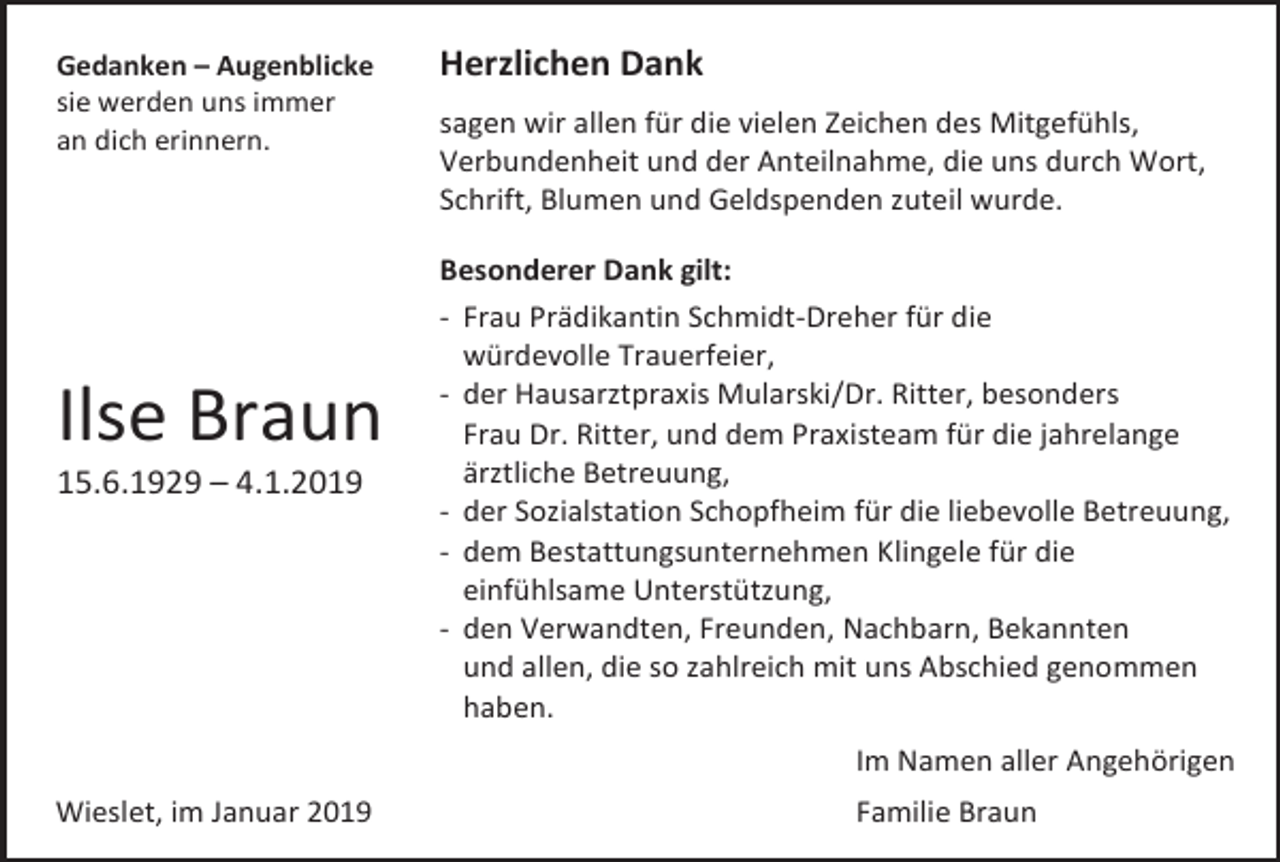 <p>Gedanken – Augenblicke<br />sie werden uns immer<br />an dich erinnern.</p><p>Ilse Braun<br />15.6.1929 – 4.1.2019</p><p>Herzlichen Dank<br />sagen wir allen für die vielen Zeichen des Mitgefühls,<br />Verbundenheit und der Anteilnahme, die uns durch Wort,<br />Schrift, Blumen und Geldspenden zuteil wurde.<br />Besonderer Dank gilt:<br />- Frau Prädikantin Schmidt-Dreher für die<br />würdevolle Trauerfeier,<br />- der Hausarztpraxis Mularski/Dr. Ritter, besonders<br />Frau Dr. Ritter, und dem Praxisteam für die jahrelange<br />ärztliche Betreuung,<br />- der Sozialstation Schopfheim für die liebevolle Betreuung,<br />- dem Bestattungsunternehmen Klingele für die<br />einfühlsame Unterstützung,<br />- den Verwandten, Freunden, Nachbarn, Bekannten<br />und allen, die so zahlreich mit uns Abschied genommen<br />haben.<br />Im Namen aller Angehörigen</p><p>Wieslet, im Januar 2019</p><p>Familie Braun</p>