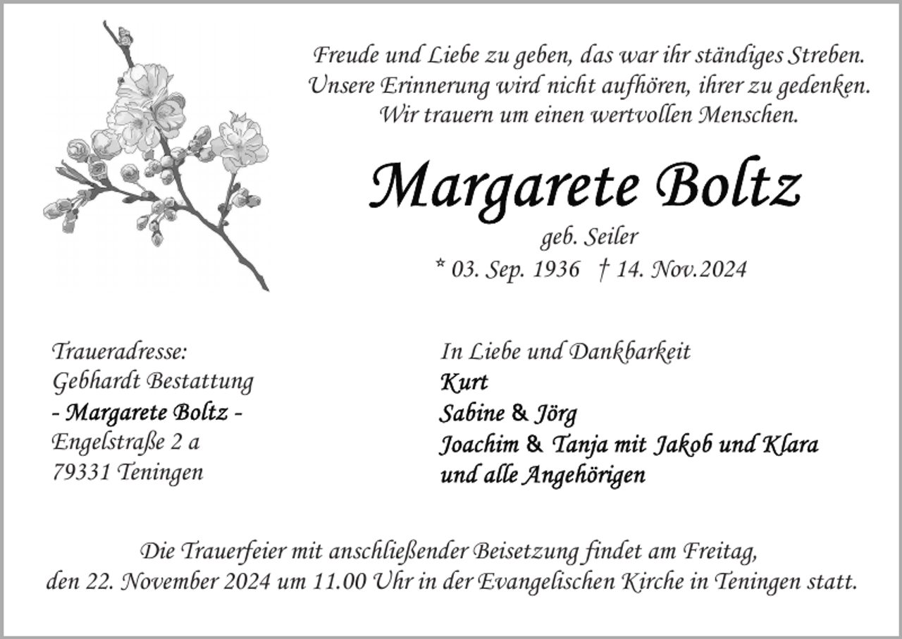 <p>Freude und Liebe zu geben, das war ihr ständiges Streben.<br />Unsere Erinnerung wird nicht aufhören, ihrer zu gedenken.<br />Wir trauern um einen wertvollen Menschen.</p><p>geb. Seiler<br />* 03. Sep. 1936 † 14. Nov.2024<br />Traueradresse:<br />Gebhardt Bestattung</p><p>In Liebe und Dankbarkeit</p><p>Engelstraße 2 a<br />79331 Teningen<br />Die Trauerfeier mit anschließender Beisetzung findet am Freitag,<br />den 22. November 2024 um 11.00 Uhr in der Evangelischen Kirche in Teningen statt.</p>