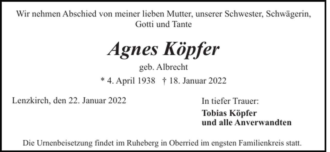 <p>Wir nehmen Abschied von meiner lieben Mutter, unserer Schwester, Schwägerin,<br />Gotti und Tante</p><p>Agnes Köpfer<br />geb. Albrecht<br />* 4. April 1938 † 18. Januar 2022<br />Lenzkirch, den 22. Januar 2022</p><p>In tiefer Trauer:<br />Tobias Köpfer<br />und alle Anverwandten</p><p>Die Urnenbeisetzung findet im Ruheberg in Oberried im engsten Familienkreis statt.</p>