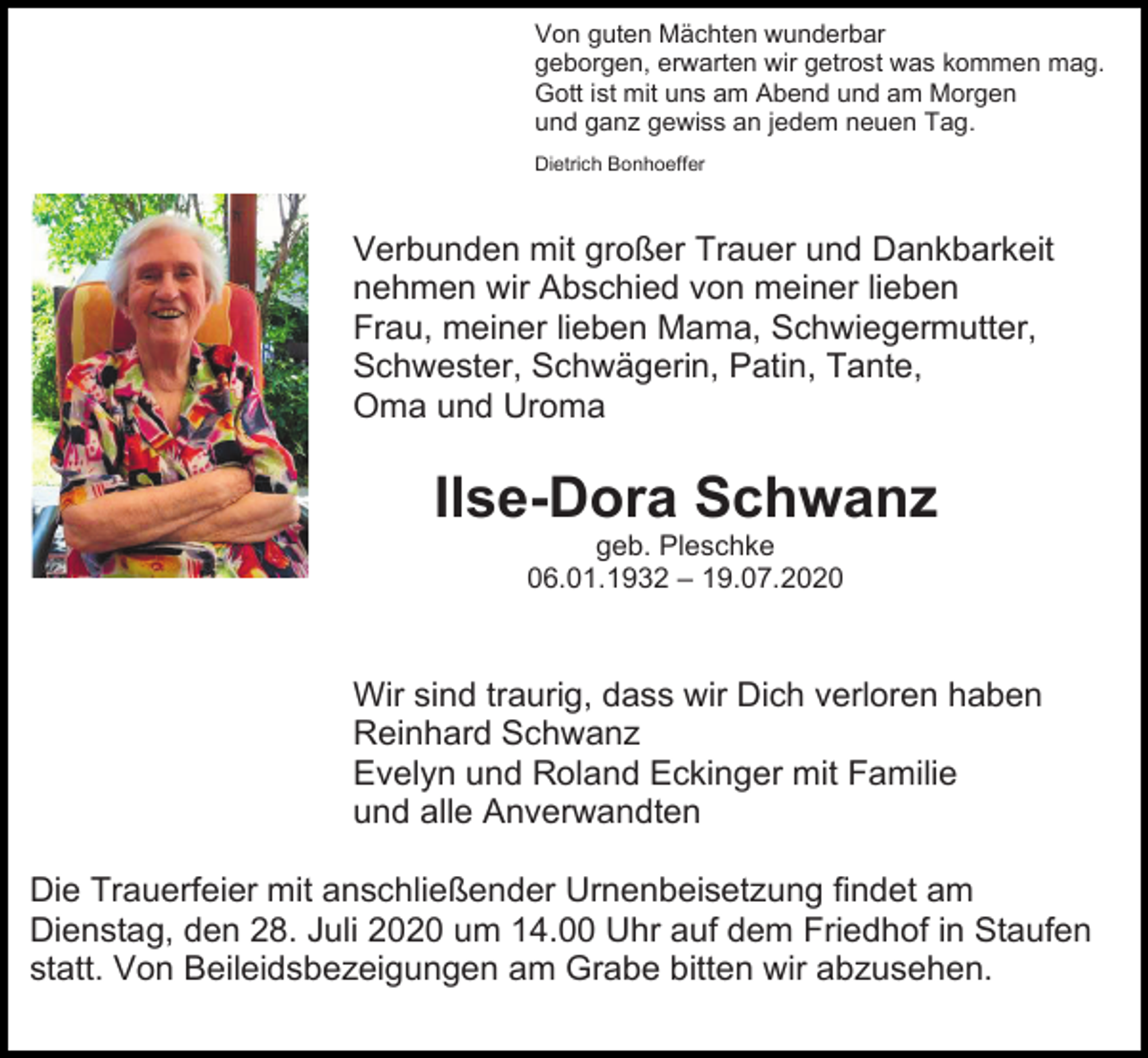 <p>Von guten Mächten wunderbar<br />geborgen, erwarten wir getrost was kommen mag.<br />Gott ist mit uns am Abend und am Morgen<br />und ganz gewiss an jedem neuen Tag.<br />Dietrich Bonhoeffer</p><p>Verbunden mit großer Trauer und Dankbarkeit<br />nehmen wir Abschied von meiner lieben<br />Frau, meiner lieben Mama, Schwiegermutter,<br />Schwester, Schwägerin, Patin, Tante,<br />Oma und Uroma</p><p>Ilse-Dora Schwanz<br />geb. Pleschke<br />06.01.1932 – 19.07.2020</p><p>Wir sind traurig, dass wir Dich verloren haben<br />Reinhard Schwanz<br />Evelyn und Roland Eckinger mit Familie<br />und alle Anverwandten<br />Die Trauerfeier mit anschließender Urnenbeisetzung findet am<br />Dienstag, den 28. Juli 2020 um 14.00 Uhr auf dem Friedhof in Staufen<br />statt. Von Beileidsbezeigungen am Grabe bitten wir abzusehen.</p>