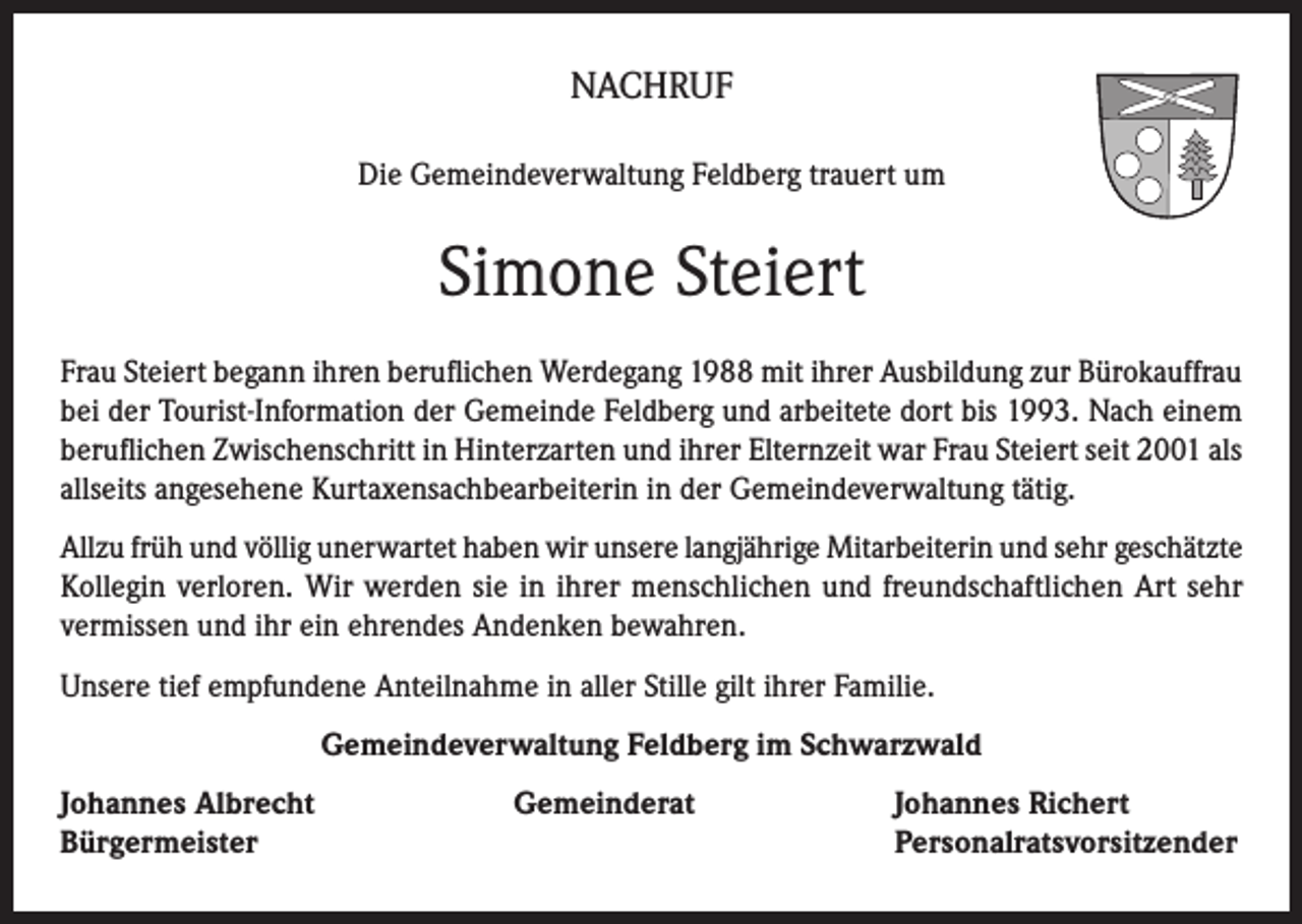 <p>NACHRUF<br />Die Gemeindeverwaltung Feldberg trauert um</p><p>Simone Steiert<br />Frau Steiert begann ihren beruflichen Werdegang 1988 mit ihrer Ausbildung zur Bürokauffrau<br />bei der Tourist-Information der Gemeinde Feldberg und arbeitete dort bis 1993. Nach einem<br />beruflichen Zwischenschritt in Hinterzarten und ihrer Elternzeit war Frau Steiert seit 2001 als<br />allseits angesehene Kurtaxensachbearbeiterin in der Gemeindeverwaltung tätig.<br />Allzu früh und völlig unerwartet haben wir unsere langjährige Mitarbeiterin und sehr geschätzte<br />Kollegin verloren. Wir werden sie in ihrer menschlichen und freundschaftlichen Art sehr<br />vermissen und ihr ein ehrendes Andenken bewahren.<br />Unsere tief empfundene Anteilnahme in aller Stille gilt ihrer Familie.<br />Gemeindeverwaltung Feldberg im Schwarzwald<br />Johannes Albrecht<br />Gemeinderat<br />Bürgermeister</p><p>Johannes Richert<br />Personalratsvorsitzender</p>