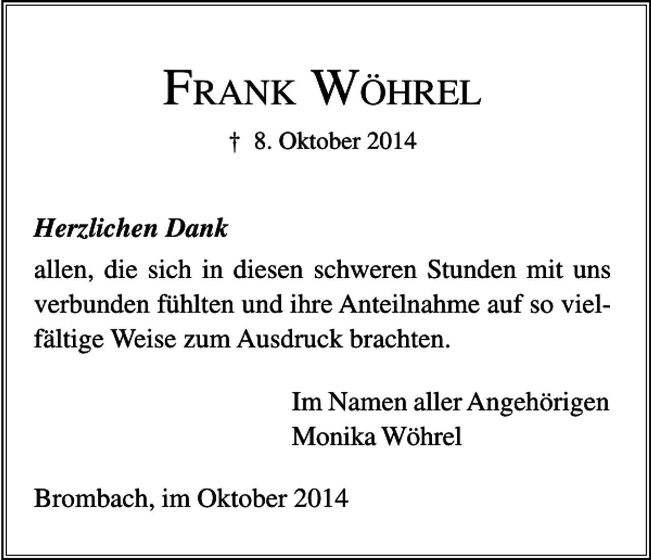 <p>FRANK WÖHREL<br />† 8. Oktober 2014</p><p>Herzlichen Dank<br />allen, die sich in diesen schweren Stunden mit uns<br />verbunden fühlten und ihre Anteilnahme auf so vielfältige Weise zum Ausdruck brachten.<br />Im Namen aller Angehörigen<br />Monika Wöhrel<br />Brombach, im Oktober 2014</p>