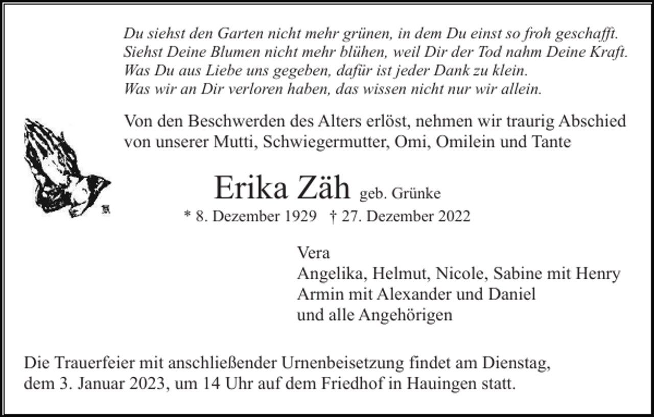 <p>Du siehst den Garten nicht mehr grünen, in dem Du einst so froh geschafft.<br />Siehst Deine Blumen nicht mehr blühen, weil Dir der Tod nahm Deine Kraft.<br />Was Du aus Liebe uns gegeben, dafür ist jeder Dank zu klein.<br />Was wir an Dir verloren haben, das wissen nicht nur wir allein.</p><p>Von den Beschwerden des Alters erlöst, nehmen wir traurig Abschied<br />von unserer Mutti, Schwiegermutter, Omi, Omilein und Tante</p><p>Erika Zäh</p><p>geb. Grünke<br />* 8. Dezember 1929 † 27. Dezember 2022</p><p>Vera<br />Angelika, Helmut, Nicole, Sabine mit Henry<br />Armin mit Alexander und Daniel<br />und alle Angehörigen<br />Die Trauerfeier mit anschließender Urnenbeisetzung findet am Dienstag,<br />dem 3. Januar 2023, um 14 Uhr auf dem Friedhof in Hauingen statt.</p>