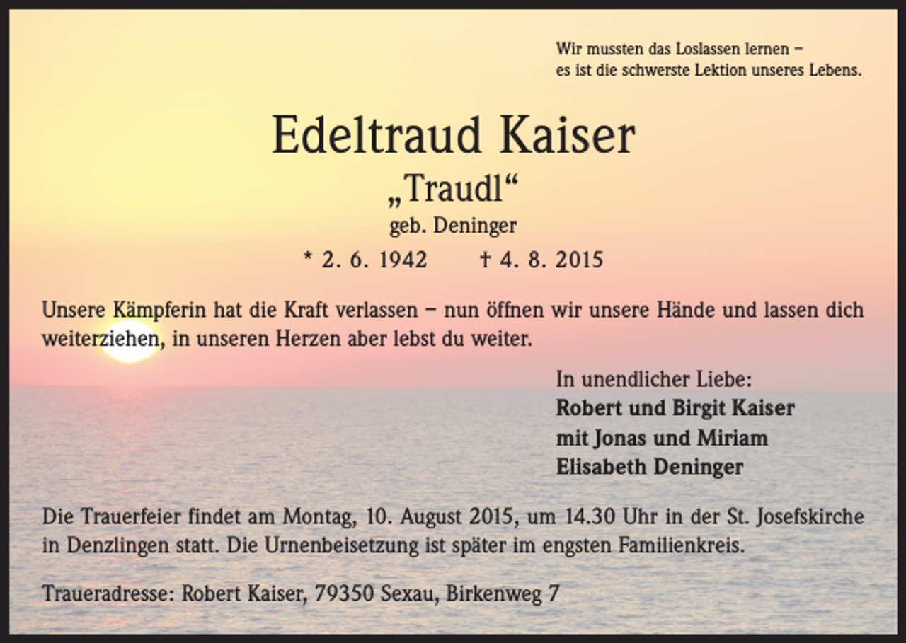 <p>Wir mussten das Loslassen lernen –<br />es ist die schwerste Lektion unseres Lebens.</p><p>Edeltraud Kaiser<br />„Traudl“</p><p>geb. Deninger<br />* 2. 6. 1942 † 4. 8. 2015<br />Unsere Kämpferin hat die Kraft verlassen – nun öffnen wir unsere Hände und lassen dich<br />weiterziehen, in unseren Herzen aber lebst du weiter.<br />In unendlicher Liebe:<br />Robert und Birgit Kaiser<br />mit Jonas und Miriam<br />Elisabeth Deninger<br />Die Trauerfeier findet am Montag, 10. August 2015, um 14.30 Uhr in der St. Josefs­kirche<br />in Denzlingen statt. Die Urnenbeisetzung ist später im engsten Familienkreis.<br />Traueradresse: Robert Kaiser, 79350 Sexau, Birkenweg 7</p>