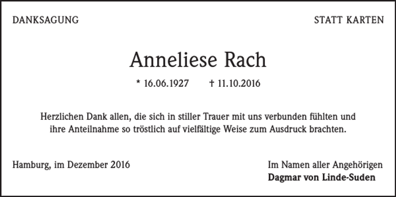 <p>DANKSAGUNG</p><p>STATT KARTEN</p><p>Anneliese Rach<br />* 16.06.1927 † 11.10.2016<br />Herzlichen Dank allen, die sich in stiller Trauer mit uns verbunden fühlten und<br />ihre Anteilnahme so tröstlich auf vielfältige Weise zum Ausdruck brachten.<br />Hamburg, im Dezember 2016</p><p>Im Namen aller Angehörigen<br />Dagmar von Linde-Suden</p>