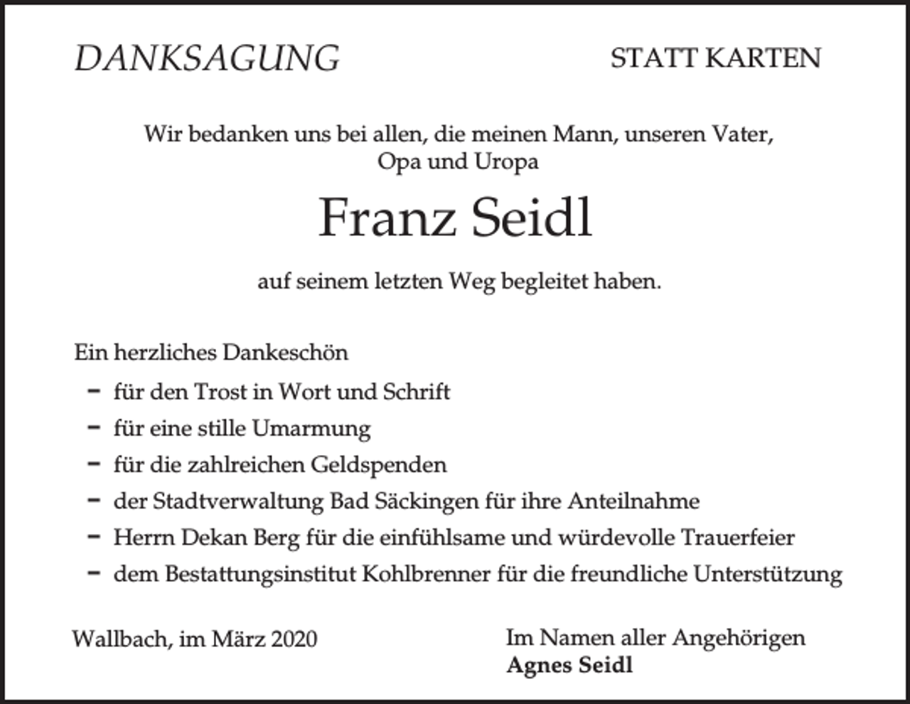 <p>DANKSAGUNG</p><p>STATT KARTEN</p><p>Wir bedanken uns bei allen, die meinen Mann, unseren Vater,<br />Opa und Uropa</p><p>Franz Seidl<br />auf seinem letzten Weg begleitet haben.<br />Ein herzliches Dankeschön<br />D für den Trost in Wort und Schrift<br />D für eine stille Umarmung<br />D für die zahlreichen Geldspenden<br />D der Stadtverwaltung Bad Säckingen für ihre Anteilnahme<br />D Herrn Dekan Berg für die einfühlsame und würdevolle Trauerfeier<br />D dem Bestattungsinstitut Kohlbrenner für die freundliche Unterstützung<br />Wallbach, im März 2020</p><p>Im Namen aller Angehörigen<br />Agnes Seidl</p>