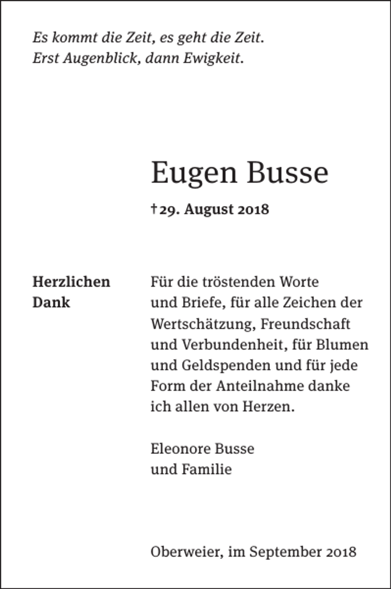 <p>Es kommt die Zeit, es geht die Zeit.<br />Erst Augenblick, dann Ewigkeit.</p><p>Eugen Busse<br />† 29. August 2018</p><p>Herzlichen<br />Dank</p><p>Für die tröstenden Worte<br />und Briefe, für alle Zeichen der<br />Wertschätzung, Freundschaft<br />und Verbundenheit, für Blumen<br />und Geldspenden und für jede<br />Form der Anteilnahme danke<br />ich allen von Herzen.<br />Eleonore Busse<br />und Familie</p><p>Oberweier, im September 2018</p>