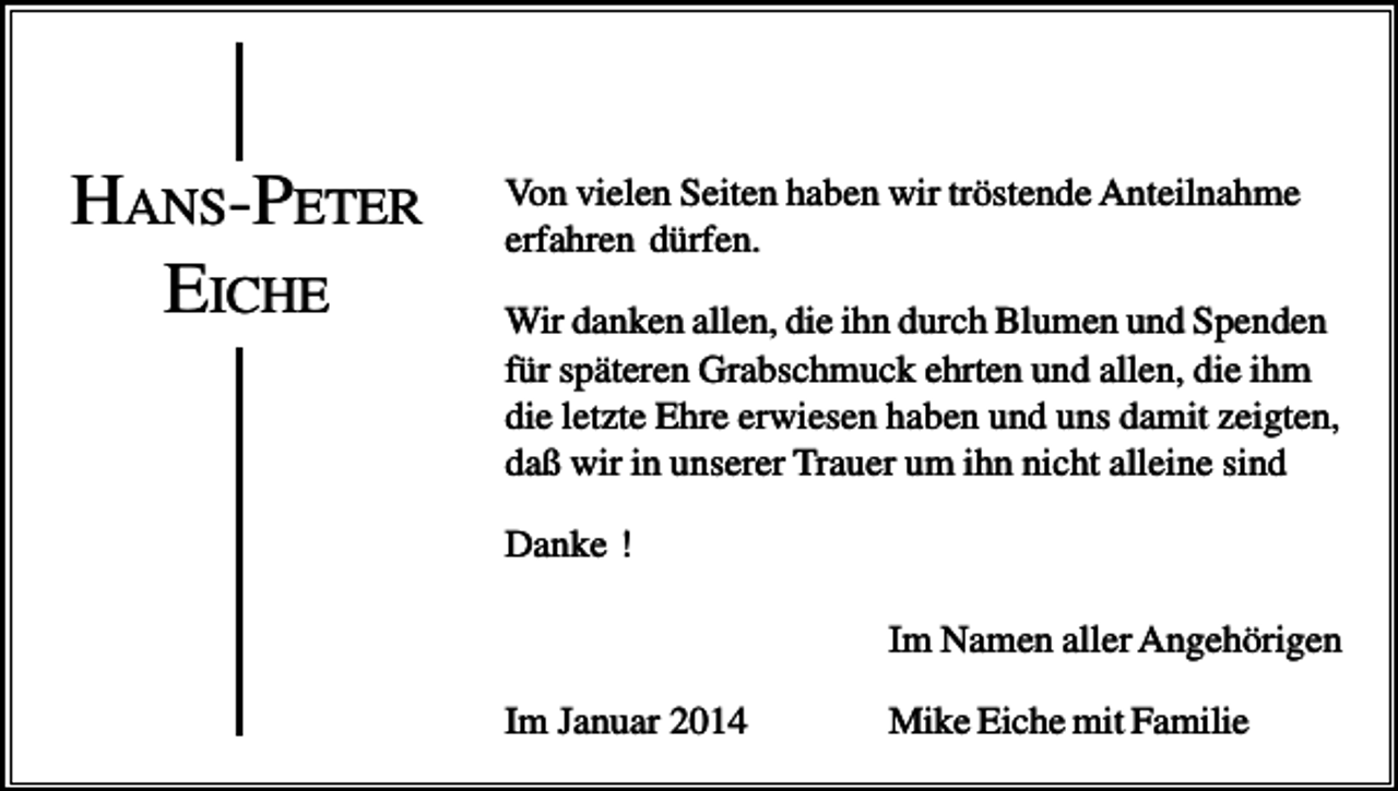 <p>HANS-PETER<br />EICHE</p><p>Von vielen Seiten haben wir tröstende Anteilnahme<br />erfahren dürfen.<br />Wir danken allen, die ihn durch Blumen und Spenden<br />für späteren Grabschmuck ehrten und allen, die ihm<br />die letzte Ehre erwiesen haben und uns damit zeigten,<br />daß wir in unserer Trauer um ihn nicht alleine sind<br />Danke !<br />Im Namen aller Angehörigen<br />Im Januar 2014</p><p>Mike Eiche mit Familie</p>