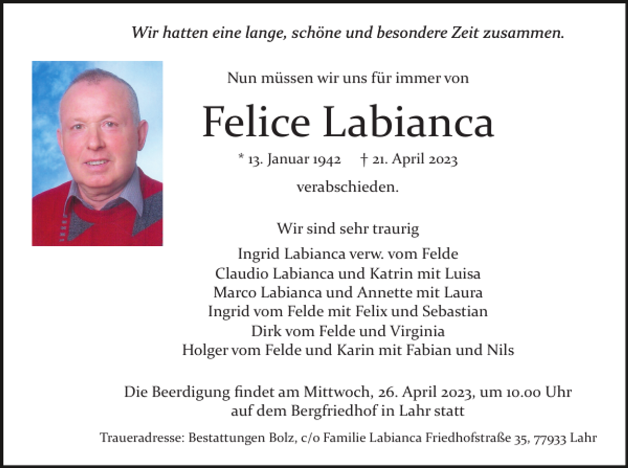 <p>Wir hatten eine lange, schöne und besondere Zeit zusammen.<br />Nun müssen wir uns für immer von</p><p>Felice Labianca<br />* 13. Januar 1942</p><p>† 21. April 2023</p><p>verabschieden.<br />Wir sind sehr traurig<br />Ingrid Labianca verw. vom Felde<br />Claudio Labianca und Katrin mit Luisa<br />Marco Labianca und Annette mit Laura<br />Ingrid vom Felde mit Felix und Sebastian<br />Dirk vom Felde und Virginia<br />Holger vom Felde und Karin mit Fabian und Nils<br />Die Beerdigung ﬁndet am Mittwoch, 26. April 2023, um 10.00 Uhr<br />auf dem Bergfriedhof in Lahr statt<br />Traueradresse: Bestattungen Bolz, c/o Familie Labianca Friedhofstraße 35, 77933 Lahr</p>