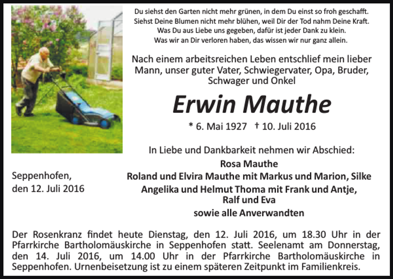 <p>Du siehst den Garten nicht mehr grünen, in dem Du einst so froh gescha�.<br />Siehst Deine Blumen nicht mehr blühen, weil Dir der Tod nahm Deine Kra�.<br />Was Du aus Liebe uns gegeben, dafür ist jeder Dank zu klein.<br />Was wir an Dir verloren haben, das wissen wir nur ganz allein.</p><p>Nach einem arbeitsreichen Leben entschlief mein lieber<br />Mann, unser guter Vater, Schwiegervater, Opa, Bruder,<br />Schwager und Onkel</p><p>Erwin Mauthe<br />* 6. Mai 1927 † 10. Juli 2016</p><p>Seppenhofen,<br />den 12. Juli 2016</p><p>In Liebe und Dankbarkeit nehmen wir Abschied:<br />Rosa Mauthe<br />Roland und Elvira Mauthe mit Markus und Marion, Silke<br />Angelika und Helmut Thoma mit Frank und Antje,<br />Ralf und Eva<br />sowie alle Anverwandten</p><p>Der Rosenkranz ﬁndet heute Dienstag, den 12. Juli 2016, um 18.30 Uhr in der<br />Pfarrkirche Bartholomäuskirche in Seppenhofen sta�. Seelenamt am Donnerstag,<br />den 14. Juli 2016, um 14.00 Uhr in der Pfarrkirche Bartholomäuskirche in<br />Seppenhofen. Urnenbeisetzung ist zu einem späteren Zeitpunkt im Familienkreis.</p>