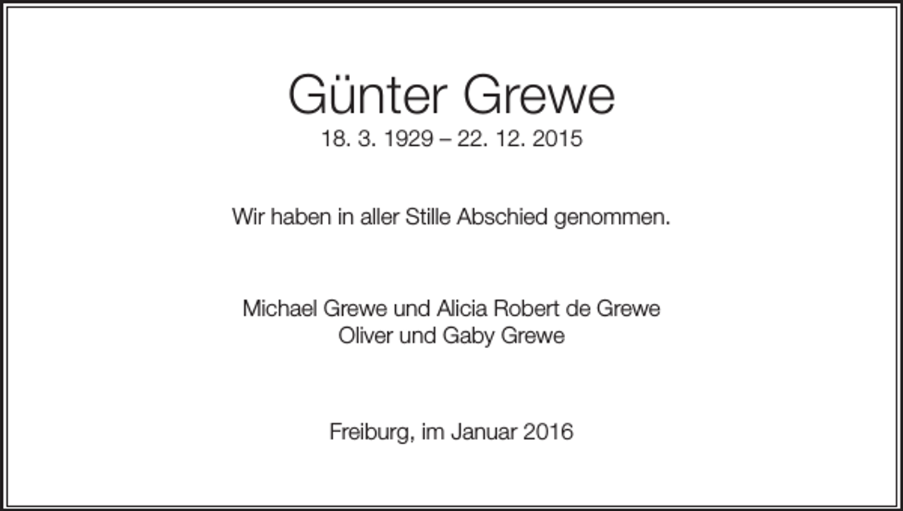 <p>Günter Grewe<br />18. 3. 1929 – 22. 12. 2015<br />Wir haben in aller Stille Abschied genommen.</p><p>Michael Grewe und Alicia Robert de Grewe<br />Oliver und Gaby Grewe</p><p>Freiburg, im Januar 2016</p>