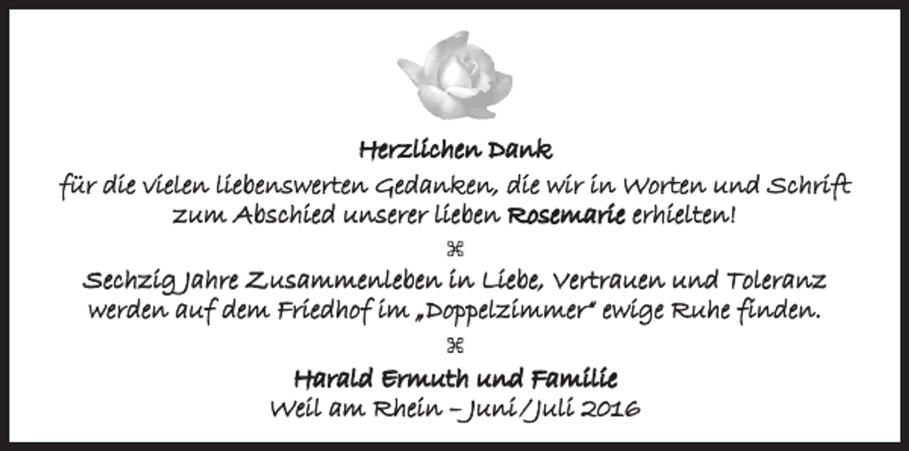<p>Herzlichen Dank<br />für die vielen liebenswerten Gedanken, die wir in Worten und Schrift<br />zum Abschied unserer lieben Rosemarie erhielten!<br />Sechzig Jahre Zusammenleben in Liebe, Vertrauen und Toleranz<br />werden auf dem Friedhof im „Doppelzimmer“ ewige Ruhe finden.<br />Harald Ermuth und Familie<br />Weil am Rhein – Juni / Juli 2016</p>