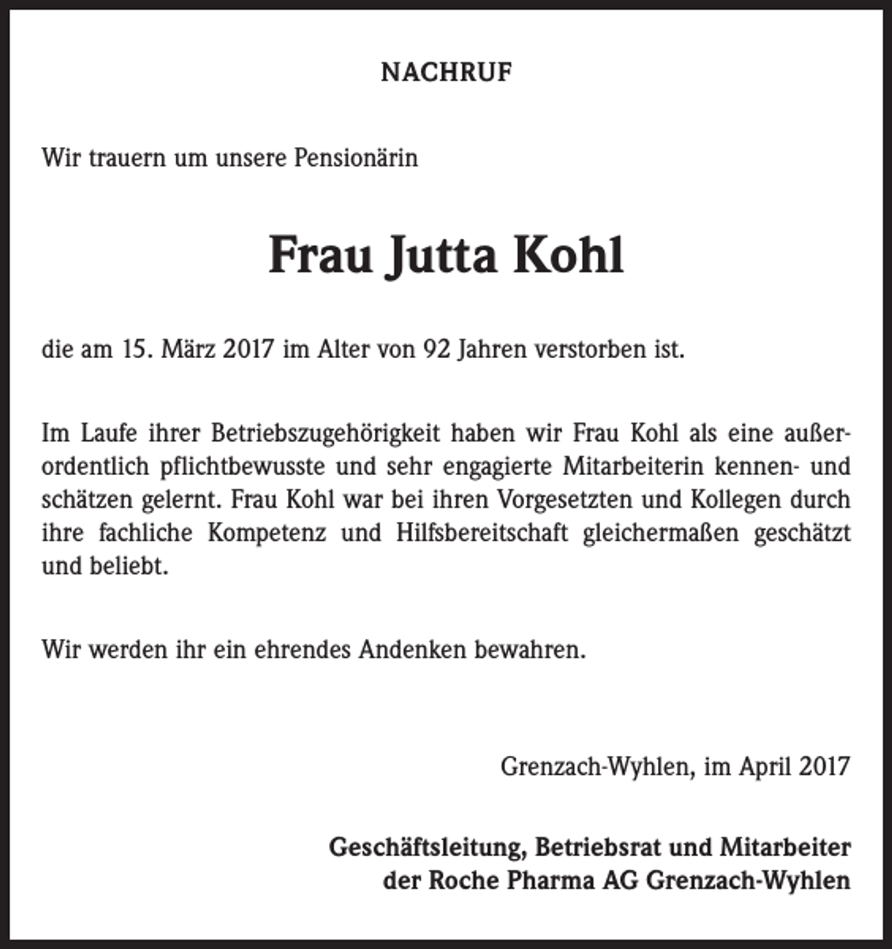 <p>NACHRUF<br />Wir trauern um unsere Pensionärin</p><p>Frau Jutta Kohl<br />die am 15. März 2017 im Alter von 92 Jahren verstorben ist.<br />Im Laufe ihrer Betriebszugehörigkeit haben wir Frau Kohl als eine außer­<br />ordentlich pflichtbewusste und sehr engagierte Mitarbeiterin kennen- und<br />schätzen gelernt. Frau Kohl war bei ihren Vorgesetzten und Kollegen durch<br />ihre fachliche Kompetenz und Hilfsbereitschaft gleichermaßen geschätzt<br />und beliebt.<br />Wir werden ihr ein ehrendes Andenken bewahren.</p><p>Grenzach-Wyhlen, im April 2017<br />Geschäftsleitung, Betriebsrat und Mitarbeiter<br />der Roche Pharma AG Grenzach-Wyhlen</p>