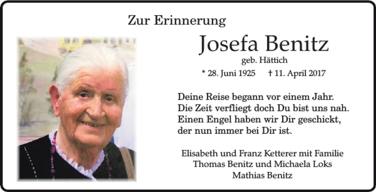 <p>Zur Erinnerung</p><p>Josefa Benitz<br />geb. Hättich</p><p>* 28. Juni 1925</p><p>† 11. April 2017</p><p>Deine Reise begann vor einem Jahr.<br />Die Zeit verfliegt doch Du bist uns nah.<br />Einen Engel haben wir Dir geschickt,<br />der nun immer bei Dir ist.<br />Elisabeth und Franz Ketterer mit Familie<br />Thomas Benitz und Michaela Loks<br />Mathias Benitz</p>