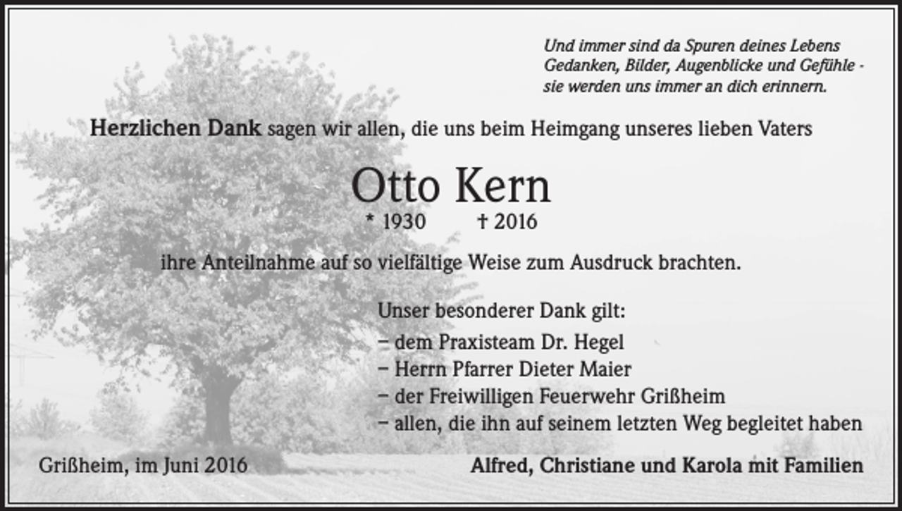 <p>Und immer sind da Spuren deines Lebens<br />Gedanken, Bilder, Augenblicke und Gefühle sie werden uns immer an dich erinnern.</p><p>Herzlichen Dank sagen wir allen, die uns beim Heimgang unseres lieben Vaters</p><p>Otto Kern<br />* 1930</p><p>† 2016</p><p>ihre Anteilnahme auf so vielfältige Weise zum Ausdruck brachten.<br />Unser besonderer Dank gilt:<br />– dem Praxisteam Dr. Hegel<br />– Herrn Pfarrer Dieter Maier<br />– der Freiwilligen Feuerwehr Grißheim<br />– allen, die ihn auf seinem letzten Weg begleitet haben<br />Grißheim, im Juni 2016</p><p>Alfred, Christiane und Karola mit Familien</p>