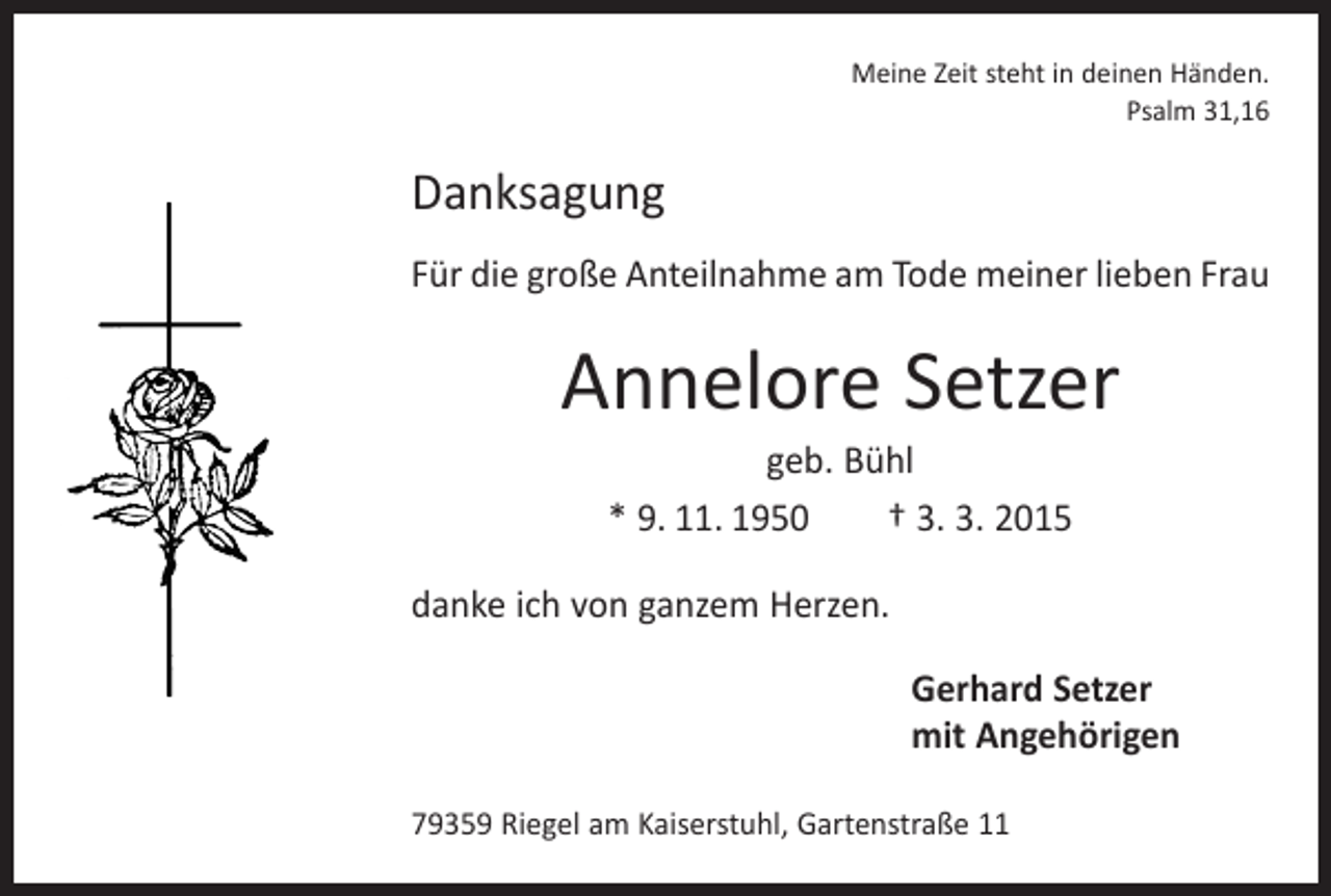 <p>Meine Zeit steht in deinen Händen.<br />Psalm 31,16</p><p>Danksagung<br />Für die große Anteilnahme am Tode meiner lieben Frau</p><p>Annelore Setzer<br />geb. Bühl<br />* 9. 11. 1950 † 3. 3. 2015</p><p>danke ich von ganzem Herzen.<br />Gerhard Setzer<br />mit Angehörigen<br />79359 Riegel am Kaiserstuhl, Gartenstraße 11</p>