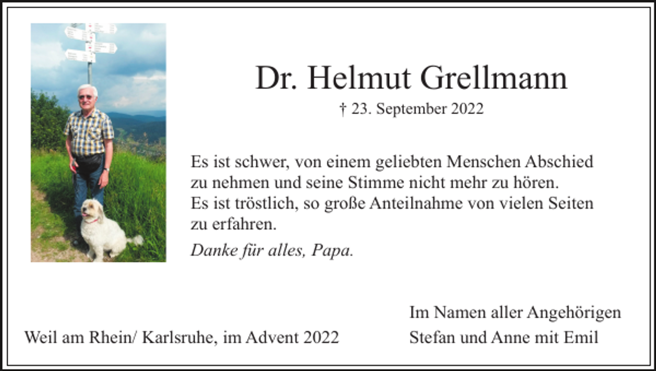 <p>Dr. Helmut Grellmann<br />† 23. September 2022</p><p>Es ist schwer, von einem geliebten Menschen Abschied<br />zu nehmen und seine Stimme nicht mehr zu hören.<br />Es ist tröstlich, so große Anteilnahme von vielen Seiten<br />zu erfahren.<br />Danke für alles, Papa.</p><p>Weil am Rhein/ Karlsruhe, im Advent 2022</p><p>Im Namen aller Angehörigen<br />Stefan und Anne mit Emil</p>