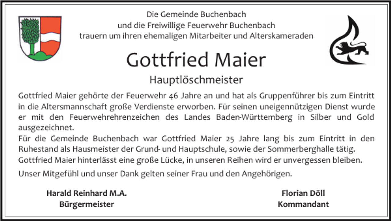 <p>Die Gemeinde Buchenbach<br />und die Freiwillige Feuerwehr Buchenbach<br />trauern um ihren ehemaligen Mitarbeiter und Alterskameraden</p><p>Gottfried Maier<br />Hauptlöschmeister<br />Gottfried Maier gehörte der Feuerwehr 46 Jahre an und hat als Gruppenführer bis zum Eintritt<br />in die Altersmannschaft große Verdienste erworben. Für seinen uneigennützigen Dienst wurde<br />er mit den Feuerwehrehrenzeichen des Landes Baden-Württemberg in Silber und Gold<br />ausgezeichnet.<br />Für die Gemeinde Buchenbach war Gottfried Maier 25 Jahre lang bis zum Eintritt in den<br />Ruhestand als Hausmeister der Grund- und Hauptschule, sowie der Sommerberghalle tätig.<br />Gottfried Maier hinterlässt eine große Lücke, in unseren Reihen wird er unvergessen bleiben.<br />Unser Mitgefühl und unser Dank gelten seiner Frau und den Angehörigen.<br />Harald Reinhard M.A.<br />Bürgermeister</p><p>Florian Döll<br />Kommandant</p>