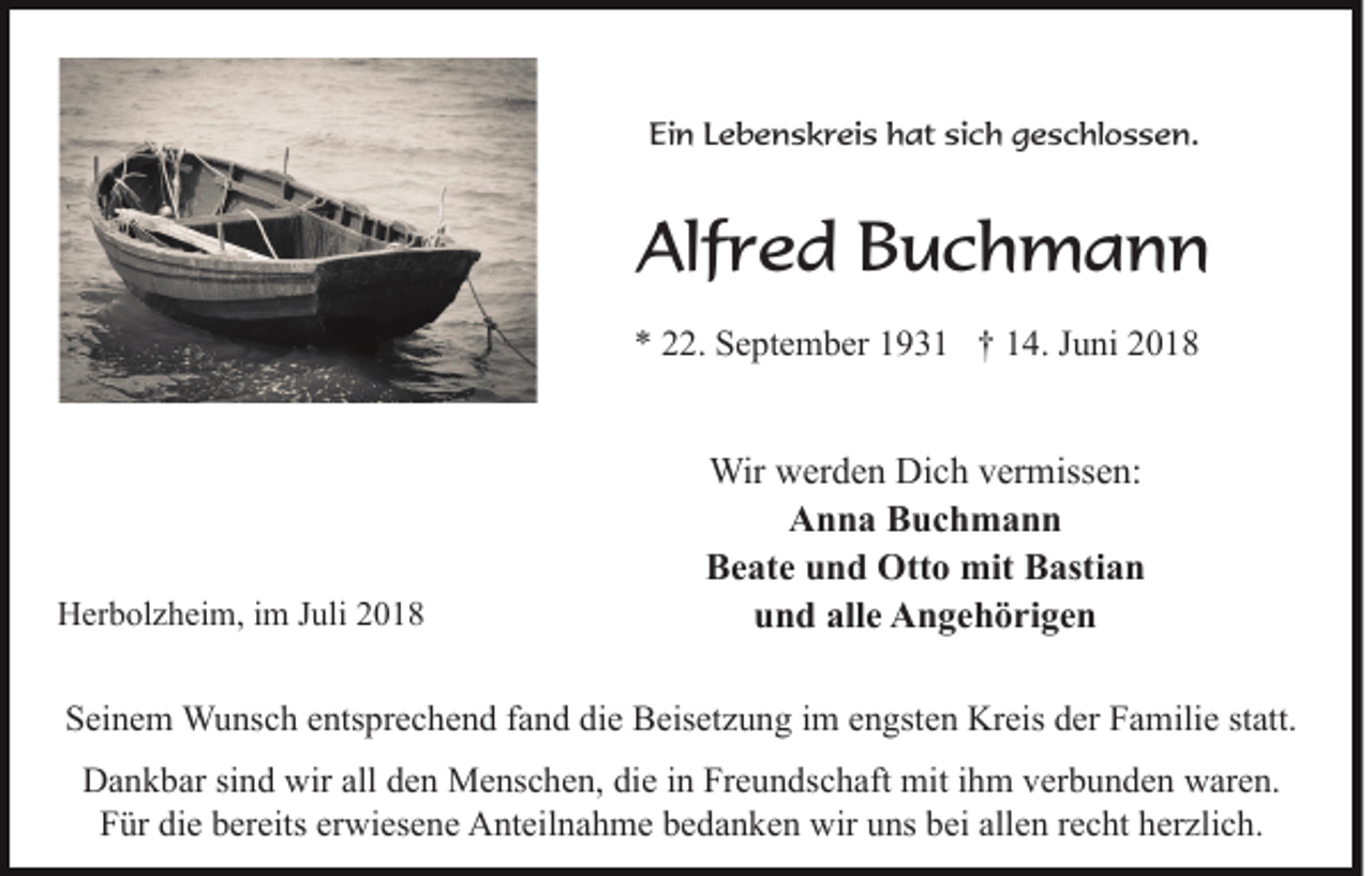 <p>Ein Lebenskreis hat sich geschlossen.</p><p>Alfred Buchmann<br />* 22. September 1931 † 14. Juni 2018</p><p>Herbolzheim, im Juli 2018</p><p>Wir werden Dich vermissen:<br />Anna Buchmann<br />Beate und Otto mit Bastian<br />und alle Angehörigen</p><p>Seinem Wunsch entsprechend fand die Beisetzung im engsten Kreis der Familie statt.<br />Dankbar sind wir all den Menschen, die in Freundschaft mit ihm verbunden waren.<br />Für die bereits erwiesene Anteilnahme bedanken wir uns bei allen recht herzlich.</p>