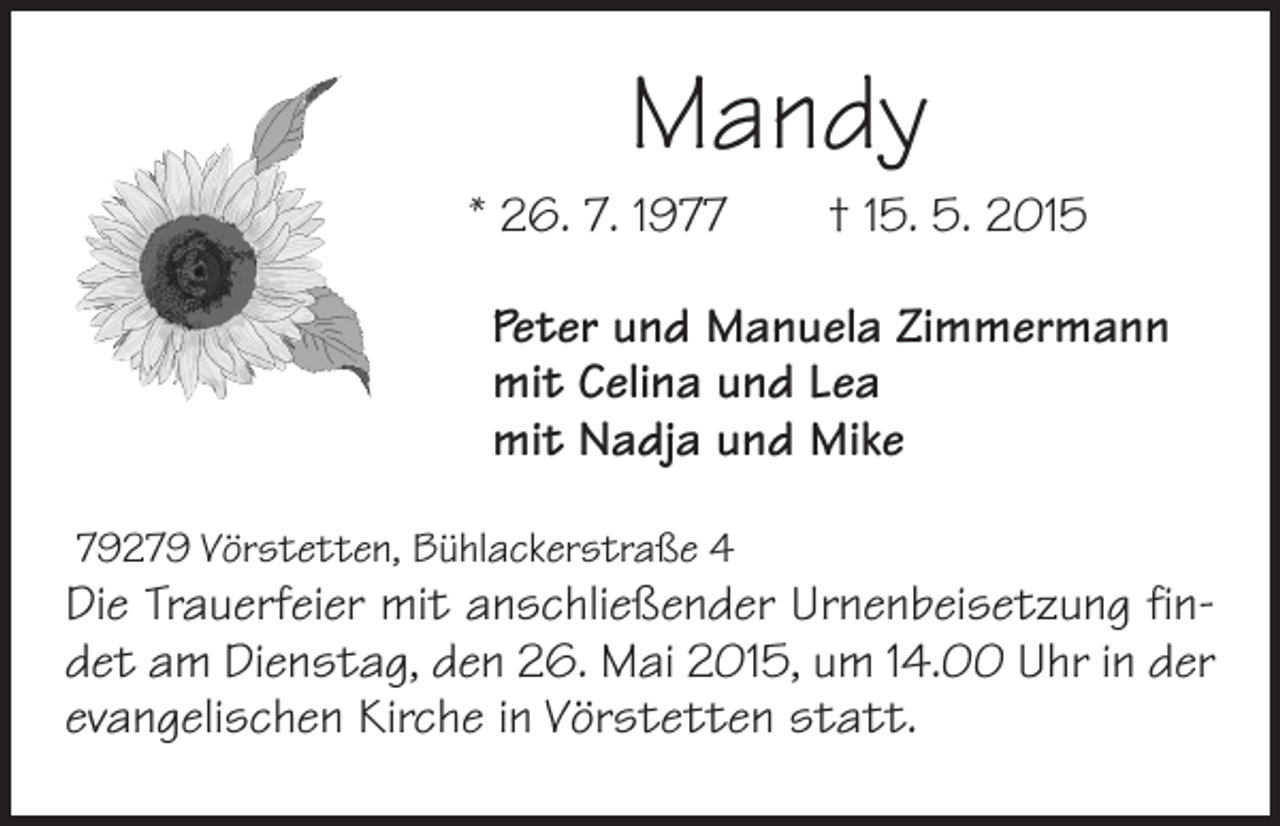 <p>Mandy<br />* 26. 7. 1977 † 15. 5. 2015<br />Peter und Manuela Zimmermann<br />mit Celina und Lea<br />mit Nadja und Mike<br />79279 Vörstetten, Bühlackerstraße 4</p><p>Die Trauerfeier mit anschließender Urnenbeisetzung findet am Dienstag, den 26. Mai 2015, um 14.00 Uhr in der<br />evangelischen Kirche in Vörstetten statt.</p>