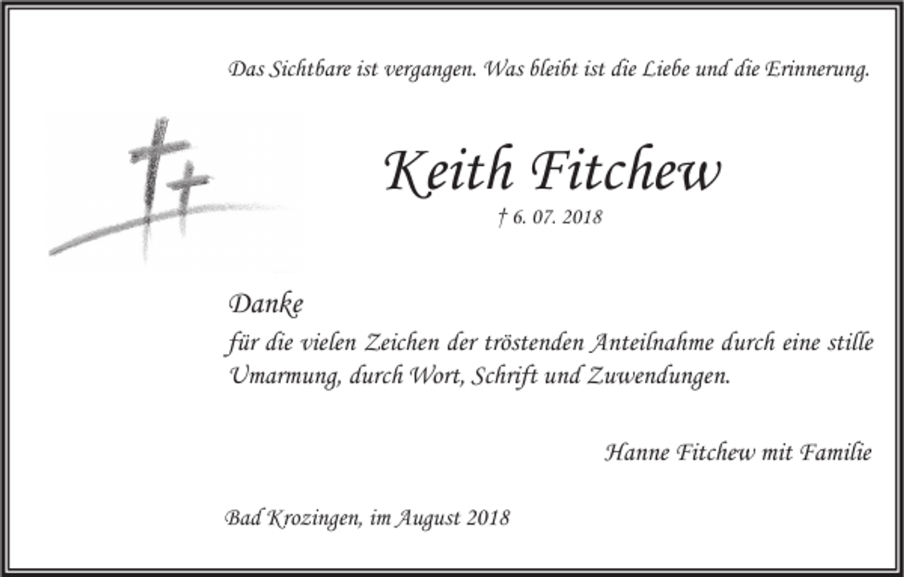 <p>Das Sichtbare ist vergangen. Was bleibt ist die Liebe und die Erinnerung.</p><p>Keith Fitchew<br />† 6. 07. 2018</p><p>Danke<br />für die vielen Zeichen der tröstenden Anteilnahme durch eine stille<br />Umarmung, durch Wort, Schrift und Zuwendungen.<br />Hanne Fitchew mit Familie<br />Bad Krozingen, im August 2018</p>