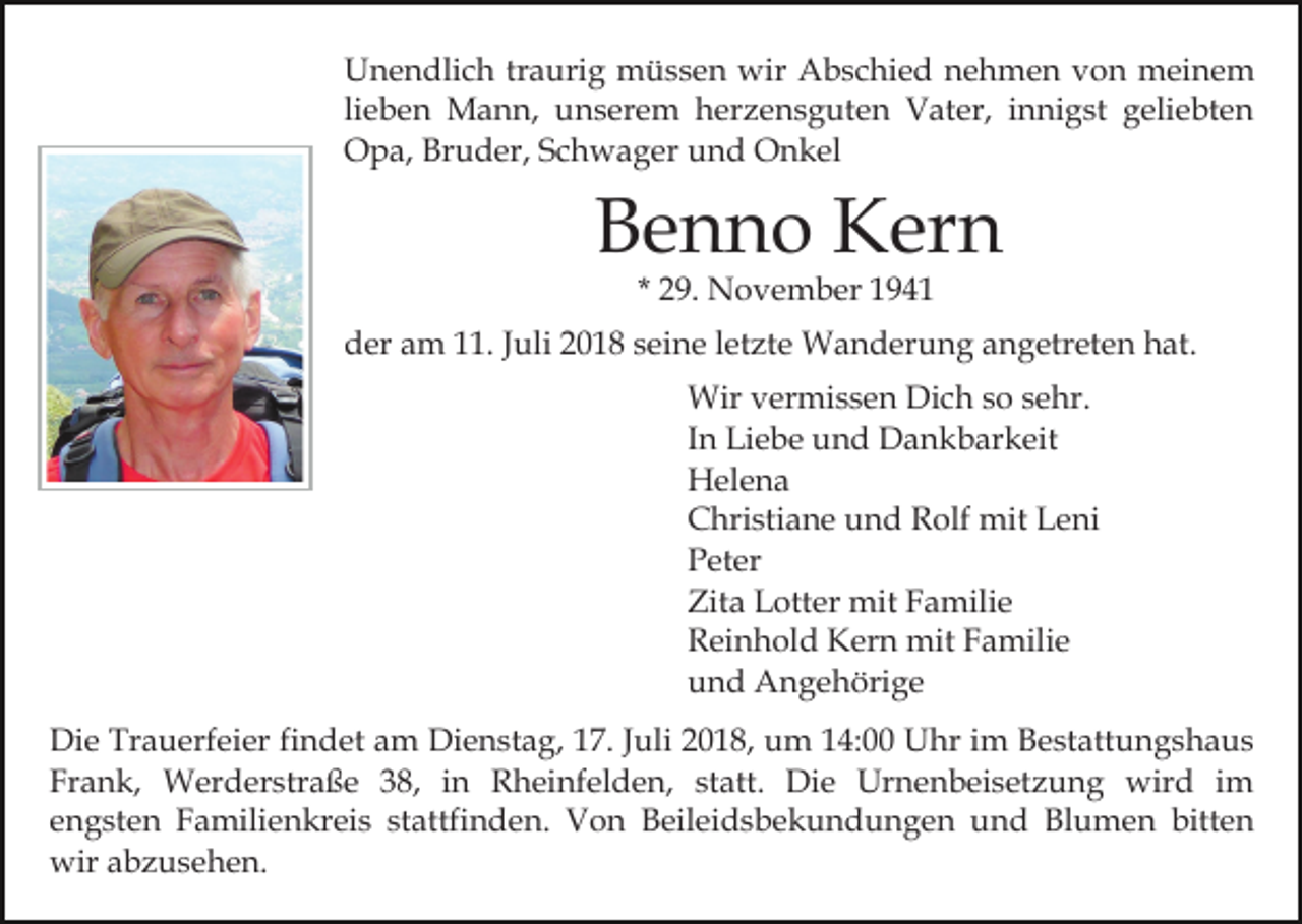 <p>Unendlich traurig müssen wir Abschied nehmen von meinem<br />lieben Mann, unserem herzensguten Vater, innigst geliebten<br />Opa, Bruder, Schwager und Onkel</p><p>Benno Kern<br />* 29. November 1941</p><p>der am 11. Juli 2018 seine letzte Wanderung angetreten hat.<br />Wir vermissen Dich so sehr.<br />In Liebe und Dankbarkeit<br />Helena<br />Christiane und Rolf mit Leni<br />Peter<br />Zita Lotter mit Familie<br />Reinhold Kern mit Familie<br />und Angehörige<br />Die Trauerfeier findet am Dienstag, 17. Juli 2018, um 14:00 Uhr im Bestattungshaus<br />Frank, Werderstraße 38, in Rheinfelden, statt. Die Urnenbeisetzung wird im<br />engsten Familienkreis stattfinden. Von Beileidsbekundungen und Blumen bitten<br />wir abzusehen.</p>