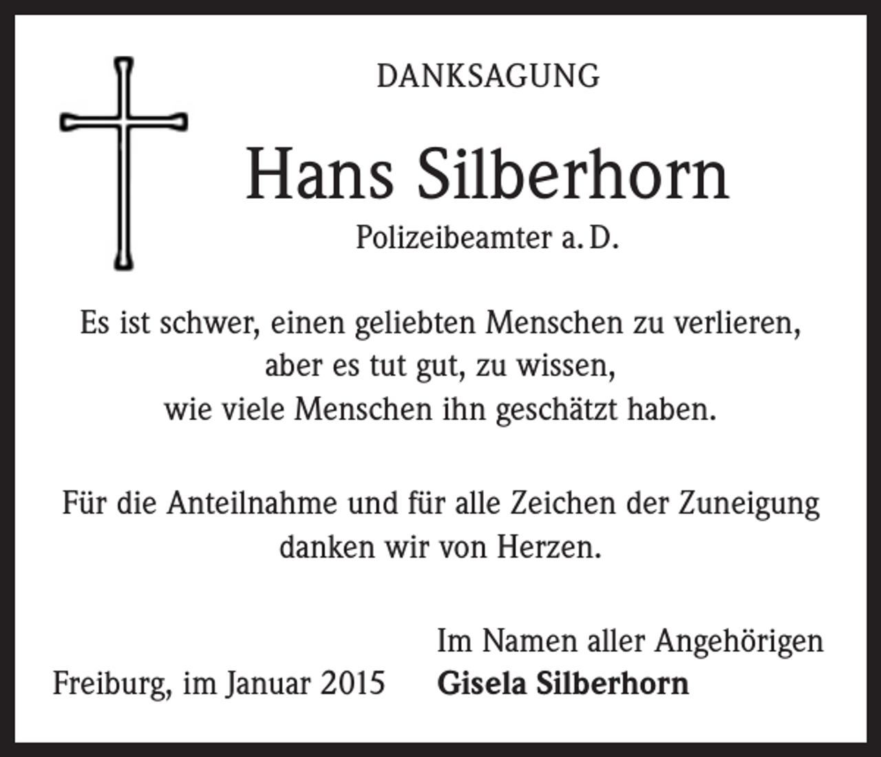<p>Und immer sind da Spuren deines Lebens,<br />Gedanken und Augenblicke.</p><p>Sie werden uns immer an dich erinnern<br />DANKSAGUNG<br />und uns glücklich und traurig machen<br />und uns dich nie vergessen lassen.</p><p>Hans Silberhorn</p><p>Johann (Hans) Silberhorn<br />Polizeibeamter a. D.<br />Polizeibeamter<br />a. D.<br />1. Januar 2015</p><p>* 20. Januar 1936</p><p>Gisela Silberhorn, geb. Peter</p><p>Stephan<br />SilberhornMenschen<br />mit Familie<br />Es ist schwer, einen<br />geliebten<br />zu verlieren,<br />Thomas Silberhorn und Holger Reindl<br />Franz<br />mit Familie<br />aber<br />esSilberhorn,<br />tut gut, Bruder,<br />zu wissen,<br />Bernd Reithmeier, Patensohn<br />wie viele Menschen<br />ihn geschätzt haben.<br />und alle Angehörigen</p><p>Dein Wille geschehe!</p><p>Die Trauerfeier mit anschließender Beerdigung findet am Donnerstag, 8.1.2015,<br />um 9.30 Uhr auf dem Bergäcker Friedhof in Freiburg-Littenweiler statt.</p><p>Für die Anteilnahme und für alle Zeichen der Zuneigung<br />danken wir von Herzen.</p><p>Freiburg, im Januar 2015</p><p>Im Namen aller Angehörigen<br />Gisela Silberhorn</p>