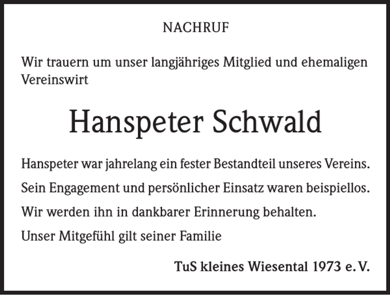 <p>NACHRUF<br />Wir trauern um unser langjähriges Mitglied und ehemaligen<br />Vereinswirt</p><p>Hanspeter Schwald<br />Hanspeter war jahrelang ein fester Bestandteil unseres Vereins.<br />Sein Engagement und persönlicher Einsatz waren beispiellos.<br />Wir werden ihn in dankbarer Erinnerung behalten.<br />Unser Mitgefühl gilt seiner Familie<br />TuS kleines Wiesental 1973 e. V.</p>