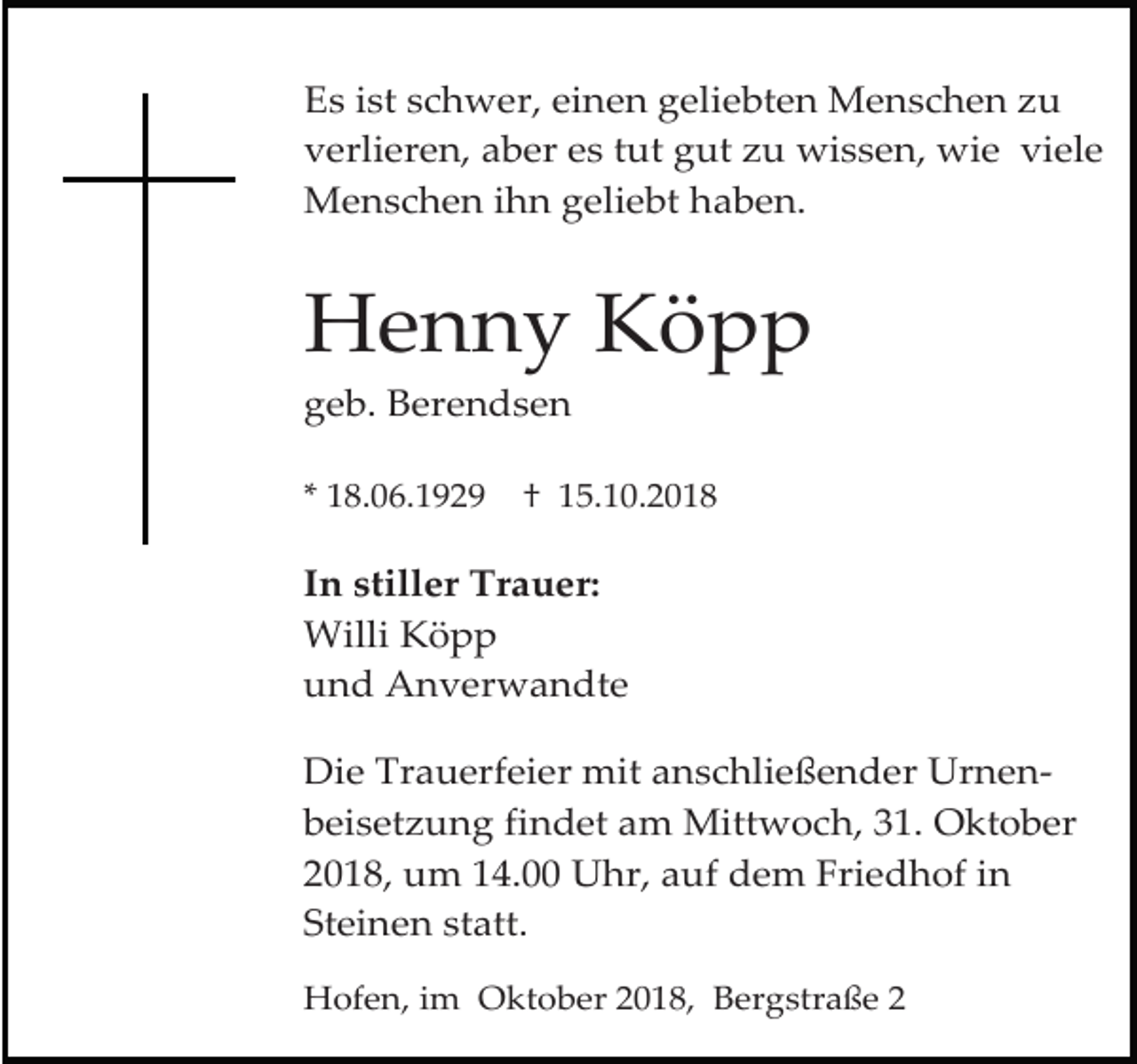 <p>Es ist schwer, einen geliebten Menschen zu<br />verlieren, aber es tut gut zu wissen, wie viele<br />Menschen ihn geliebt haben.</p><p>Henny Köpp<br />geb. Berendsen<br />* 18.06.1929</p><p>† 15.10.2018</p><p>In stiller Trauer:<br />Willi Köpp<br />und Anverwandte<br />Die Trauerfeier mit anschließender Urnenbeisetzung findet am Mittwoch, 31. Oktober<br />2018, um 14.00 Uhr, auf dem Friedhof in<br />Steinen statt.<br />Hofen, im Oktober 2018, Bergstraße 2</p>