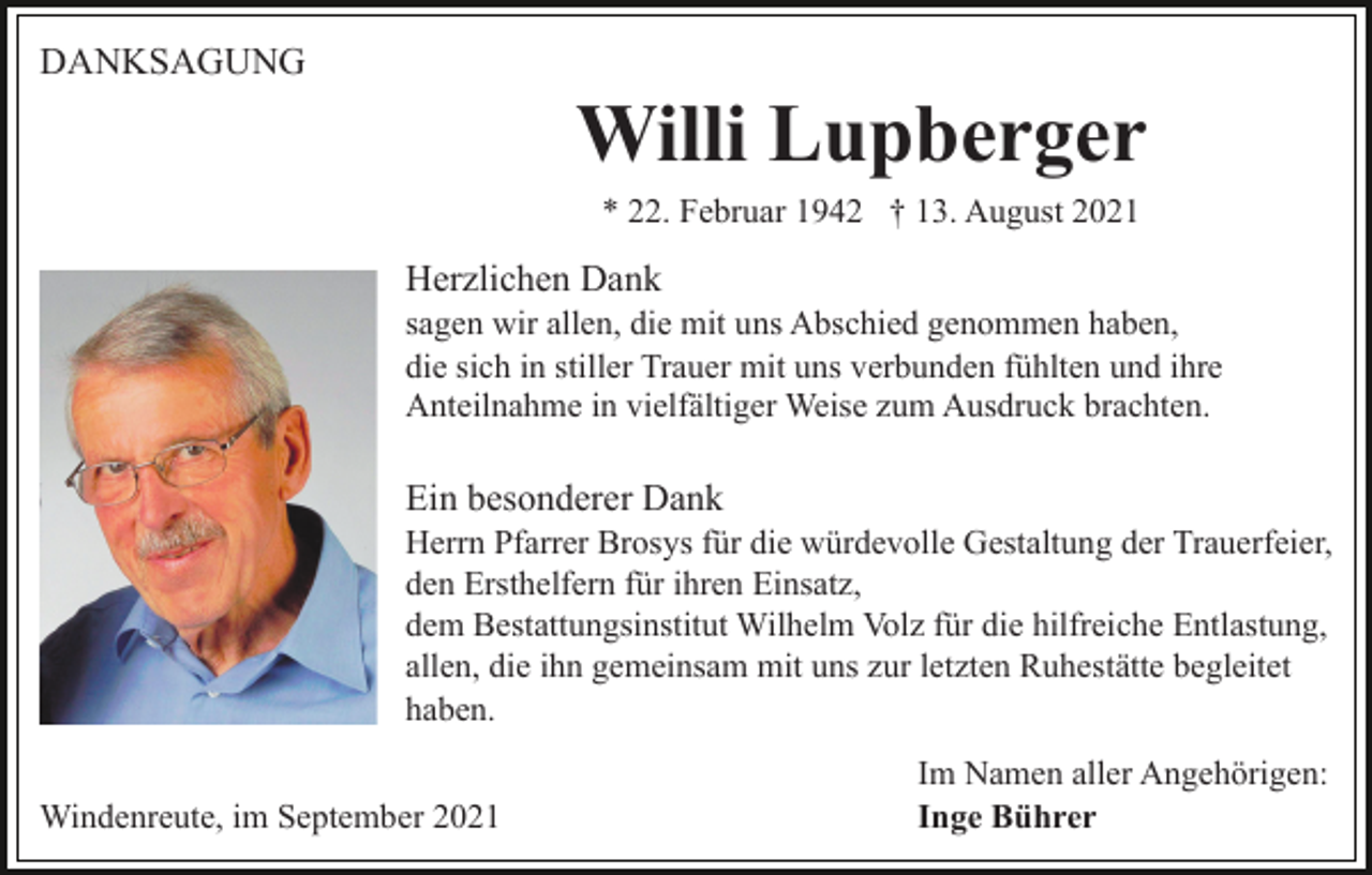 <p>DANKSAGUNG</p><p>Willi Lupberger<br />* 22. Februar 1942 † 13. August 2021</p><p>Herzlichen Dank<br />sagen wir allen, die mit uns Abschied genommen haben,<br />die sich in stiller Trauer mit uns verbunden fühlten und ihre<br />Anteilnahme in vielfältiger Weise zum Ausdruck brachten.</p><p>Ein besonderer Dank<br />Herrn Pfarrer Brosys für die würdevolle Gestaltung der Trauerfeier,<br />den Ersthelfern für ihren Einsatz,<br />dem Bestattungsinstitut Wilhelm Volz für die hilfreiche Entlastung,<br />allen, die ihn gemeinsam mit uns zur letzten Ruhestätte begleitet<br />haben.<br />Windenreute, im September 2021</p><p>Im Namen aller Angehörigen:<br />Inge Bührer</p>