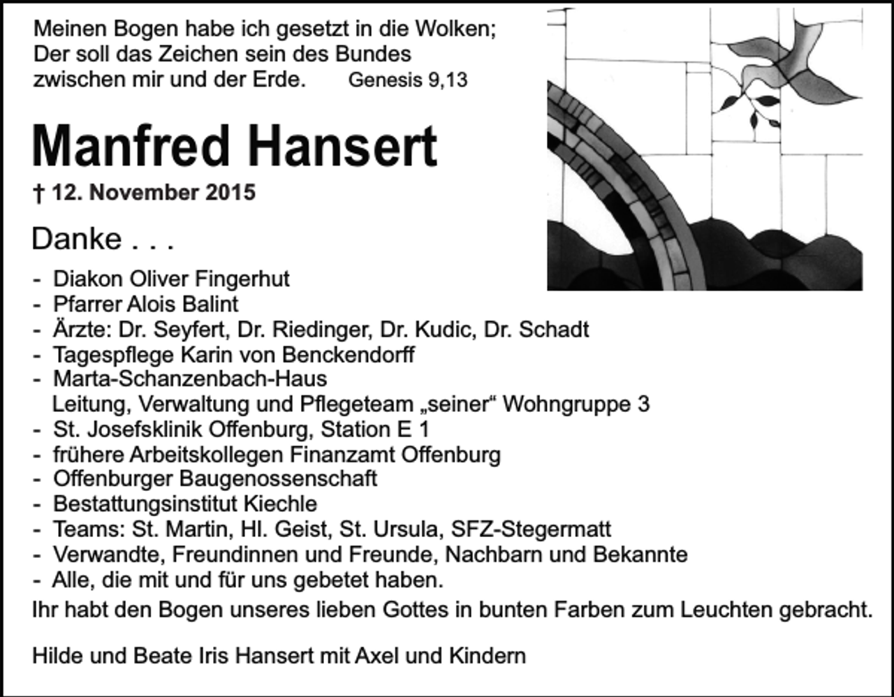 <p>Meinen Bogen habe ich gesetzt in die Wolken;<br />Der soll das Zeichen sein des Bundes<br />zwischen mir und der Erde.<br />Genesis 9,13</p><p>Manfred Hansert<br />† 12. November 2015</p><p>Danke . . .<br />-</p><p>Diakon Oliver Fingerhut<br />Pfarrer Alois Balint<br />Ärzte: Dr. Seyfert, Dr. Riedinger, Dr. Kudic, Dr. Schadt<br />Tagespflege Karin von Benckendorff<br />Marta-Schanzenbach-Haus<br />Leitung, Verwaltung und Pflegeteam „seiner“ Wohngruppe 3<br />- St. Josefsklinik Offenburg, Station E 1<br />- frühere Arbeitskollegen Finanzamt Offenburg<br />- Offenburger Baugenossenschaft<br />- Bestattungsinstitut Kiechle<br />- Teams: St. Martin, Hl. Geist, St. Ursula, SFZ-Stegermatt<br />- Verwandte, Freundinnen und Freunde, Nachbarn und Bekannte<br />- Alle, die mit und für uns gebetet haben.<br />Ihr habt den Bogen unseres lieben Gottes in bunten Farben zum Leuchten gebracht.<br />Hilde und Beate Iris Hansert mit Axel und Kindern</p>
