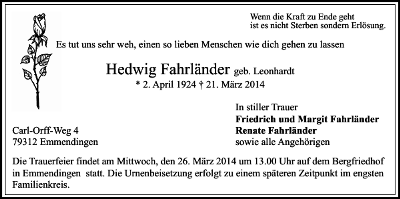 <p>Wenn die Kraft zu Ende geht<br />ist es nicht Sterben sondern Erlösung.</p><p>Es tut uns sehr weh, einen so lieben Menschen wie dich gehen zu lassen</p><p>Hedwig Fahrländer geb. Leonhardt<br />* 2. April 1924 † 21. März 2014</p><p>Carl-Orff-Weg 4<br />79312 Emmendingen</p><p>In stiller Trauer<br />Friedrich und Margit Fahrländer<br />Renate Fahrländer<br />sowie alle Angehörigen</p><p>Die Trauerfeier findet am Mittwoch, den 26. März 2014 um 13.00 Uhr auf dem Bergfriedhof<br />in Emmendingen statt. Die Urnenbeisetzung erfolgt zu einem späteren Zeitpunkt im engsten<br />Familienkreis.</p>